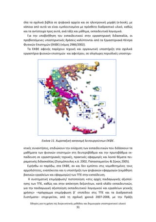 Οδθγίεσ για τθ χριςθ τθσ διερευνθτικισ μεκόδου και δθμιουργία υποςτθρικτικοφ υλικοφ
31
όλα τα ςχολικά βιβλία ςε ψθφιακά αρχεία και ςε θλεκτρονικι μορφι (e-book), με
κάποια από αυτά να είναι εμπλουτιςμζνα με πρόςκετο διαδραςτικό υλικό, κακϊσ
και τα αντίςτοιχα προσ αυτά, ανά τάξθ και μάκθμα, εκπαιδευτικά λογιςμικά.
Για τθν υποβοικθςθ του εκπαιδευτικοφ ςτθν εργαςτθριακι διδαςκαλία, οι
προβλεπόμενεσ υποςτθρικτικζσ δράςεισ καλφπτονται από τα Εργαςτθριακά Κζντρα
Φυςικϊν Επιςτθμϊν (ΕΚΦΕ) (νόμοσ 2986/2002).
Τα ΕΚΦΕ αφενόσ παρζχουν τεχνικι και οργανωτικι υποςτιριξθ ςτα ςχολικά
εργαςτιρια φυςικϊν επιςτθμϊν και αφετζρου, ςε ολιγόωρεσ περιοδικζσ υποςτθρι-
Εικόνα 11. Χωροταξικι κατανομι λειτουργοφντων ΕΚΦΕ.
κτικζσ ςυναντιςεισ, επιδιϊκουν τθν ενίςχυςθ των εκπαιδευτικϊν που διδάςκουν τα
μακιματα των φυςικϊν επιςτθμϊν ςτθ δευτεροβάκμια και τθν πρωτοβάκμια εκ-
παίδευςθ ςε εργαςτθριακζσ τεχνικζσ, πρακτικζσ εφαρμογζσ και λοιπά κζματα πει-
ραματικισ διδαςκαλίασ (Ηθςιμόπουλοσ κ.ά. 2002, Ραπαςταματίου & Ηϊκοσ 2005).
Ειριςκω εν παρόδω, ςτα ΕΚΦΕ, αν και δεν εμπίπτει ςτισ νομοκετθμζνεσ τουσ
αρμοδιότθτεσ, εναπόκειται και θ υποςτιριξθ των ψθφιακϊν εφαρμογϊν (εκμάκθςθ
βαςικϊν εργαλείων και εφαρμογϊν) των ΤΡΕ ςτθν εκπαίδευςθ.
Θ ςυςτθματικι επιμόρφωςθ/ πιςτοποίθςθ «ςτισ αρχζσ παιδαγωγικισ αξιοποί-
θςθσ των ΤΡΕ, κακϊσ και ςτθν απόκτθςθ δεξιοτιτων, κατά κλάδο εκπαιδευτικϊν,
για τθν παιδαγωγικι αξιοποίθςθ εκπαιδευτικοφ λογιςμικοφ και εργαλείων γενικισ
χριςθσ» –πρόγραμμα επιμόρφωςθ βϋ επιπζδου ςτισ ΤΡΕ και τα Διαδραςτικά
Συςτιματα– επιχειρείται, από τθ ςχολικι χρονιά 2007-2008, με τθν Ρράξθ

 











 
 








































 