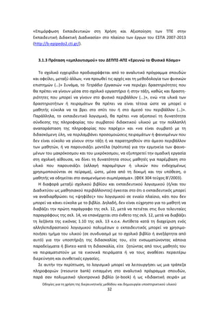 Οδθγίεσ για τθ χριςθ τθσ διερευνθτικισ μεκόδου και δθμιουργία υποςτθρικτικοφ υλικοφ
32
«Επιμόρφωςθ Εκπαιδευτικϊν ςτθ Χριςθ και Αξιοποίθςθ των ΤΡΕ ςτθν
Εκπαιδευτικι Διδακτικι Διαδικαςία» ςτο πλαίςιο των ζργων του ΕΣΡΑ 2007-2013
(http://b-epipedo2.cti.gr/).
3.1.3 Ρρόταςθ «εμπλουτιςμοφ» του ΔΕΡΡΣ-ΑΡΣ «Ερευνϊ το Φυςικό Κόςμο»
Το ςχολικό εγχειρίδιο προδιαγράφεται από το αναλυτικό πρόγραμμα ςπουδϊν
και οφείλει, μεταξφ άλλων, «να προωκεί τισ αρχζσ και τθ μεκοδολογία των φυςικϊν
επιςτθμϊν (…)» Συνάμα, το Τετράδιο Εργαςιϊν «να περιζχει δραςτθριότθτεσ που
κα πρζπει να γίνουν μζςα ςτο ςχολικό εργαςτιριο ι ςτθν τάξθ, κακϊσ και δραςτθ-
ριότθτεσ που μπορεί να γίνουν ςτο φυςικό περιβάλλον (...)», ενϊ «τα υλικά των
δραςτθριοτιτων ι πειραμάτων κα πρζπει να είναι τζτοια ϊςτε να μπορεί ο
μακθτισ εφκολα να τα βρει ςτο ςπίτι του ι ςτο άμεςό του περιβάλλον (…)».
Ραράλλθλα, το εκπαιδευτικό λογιςμικό, κα πρζπει «να αξιοποιεί τθ δυνατότθτα
ςφνδεςθσ τθσ πλθροφορίασ του ςυµβατοφ διδακτικοφ υλικοφ µε τθν πολλαπλι
αναπαράςταςθ τθσ πλθροφορίασ που παρζχει» και «να είναι ςυµβατό µε τθ
διδαςκόµενθ φλθ, να περιλαµβάνει προςοµοιϊςεισ πειραµάτων ι φαινοµζνων που
δεν είναι εφκολο να γίνουν ςτθν τάξθ ι να παρατθρθκοφν ςτο άµεςο περιβάλλον
των µακθτϊν, ι να παρουςιάηει µοντζλα (πρότυπα) για τθν ερµθνεία των φαινο-
µζνων του µακρόκοςµου και του µικρόκοςµου, να εξυπθρετεί τθν οµαδικι εργαςία
ςτθ ςχολικι αίκουςα, να δίνει τθ δυνατότθτα ςτουσ µακθτζσ για παρζµβαςθ ςτο
υλικό που παρουςιάηει (αλλαγι παραµζτρων ι υλικϊν που ενδεχοµζνωσ
χρθςιµοποιοφνται ςε πείραµα), ϊςτε, µζςα από τθ δοκιµι και τθν υπόκεςθ, ο
µακθτισ να οδθγείται ςτο αναµενόµενο ςυµπζραςµα». (ΦΕΚ 304 τεφχοσ Β’/2003).
Θ διαφορά μεταξφ ςχολικοφ βιβλίου και εκπαιδευτικοφ λογιςμικοφ (ι/και του
Διαδικτφου ωσ μακθςιακοφ περιβάλλοντοσ) ζγκειται ςτο ότι ο εκπαιδευτικόσ μπορεί
να αναδιαρκρϊςει τισ «ψθφίδεσ» του λογιςμικοφ ςε ενιαίο πλαίςιο, κάτι που δεν
μπορεί να κάνει εφκολα με το βιβλίο. Δθλαδι, δεν είναι εφχρθςτο για το μακθτι να
διαβάηει τθν πρϊτθ παράγραφο τθσ ςελ. 12, μετά να πετιζται ςτισ δυο τελευταίεσ
παραγράφουσ τθσ ςελ. 14, να επανζρχεται ςτο ζνκετο τθσ ςελ. 12, μετά να διαβάηει
τθ λεηάντα τθσ εικόνασ 1.10 τθσ ςελ. 13 κ.ο.κ. Αντίκετα κατά τθ διαχείριςθ ενόσ
αλλθλεπιδραςτικοφ λογιςμικοφ πολυμζςων ο εκπαιδευτικόσ μπορεί να χρθςιμο-
ποιιςει τμιμα του υλικοφ (ςε ςυνδυαςμό με το ςχολικό βιβλίο ι ανεξάρτθτα από
αυτό) για τθν υποςτιριξθ τθσ διδαςκαλίασ του, είτε ενςωματϊνοντασ κάποια
παραδείγματα ι βίντεο κατά τθ διδαςκαλία, είτε ηθτϊντασ από τουσ μακθτζσ του
να πειραματιςτοφν με τα εικονικά πειράματα ι να τουσ ανακζςει περαιτζρω
διερεφνθςθ και ςυνκετικζσ εργαςίεσ.
Σε αυτιν τθν περίπτωςθ, το λογιςμικό μπορεί να λειτουργιςει ωσ μια τράπεηα
πλθροφοριϊν (resource bank) ενταγμζνθ ςτο αναλυτικό πρόγραμμα ςπουδϊν,
παρά ςαν πολυμεςικό θλεκτρονικό βιβλίο (e-book) ι ωσ «διδακτικι ςειρά» με
 