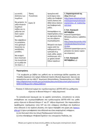 Οδθγίεσ για τθ χριςθ τθσ διερευνθτικισ μεκόδου και δθμιουργία υποςτθρικτικοφ υλικοφ
34
ωσ κοινζσ
ιδιότθτεσ των
ςωµάτων.
Να µετροφν τθ
µάηα ςτερεϊν
ςωµάτων
κακϊσ και τθ
µάηα και τον
όγκο υγρϊν
ςωµάτων.
Να εκφράηουν
τισ µετριςεισ
τουσ χρθςιµο-
ποιϊντασ τισ
κατάλλθλεσ
µονάδεσ.
Να ςυςχετί-
ηουν ποιοτικά
τθν πυκνότθτα
µε τθ µάηα και
τον όγκο (…)
Πγκοσ
Ρυκνότθτα
(ϊρεσ 3)
οριςµζνα από
αυτά ζχουν ίςεσ
µάηεσ και διαφορε-
τικοφσ όγκουσ και
άλλα ίςουσ όγκουσ
και διαφορετικζσ
µάηεσ.
Καταγράφουν τισ
παρατθριςεισ τουσ
ςε ςχετικοφσ πίνα-
κεσ και εξάγουν
ςυµπεράςµατα.
Μετροφν τον όγκο
υγρϊν από τθν
κακθµερινι τουσ
εµπειρία (π.χ.
νερό, γάλα, κραςί,
οινόπνευµα, κτλ.)
µε χριςθ καταλ-
λιλων οργάνων.
1. Χαρακτθριςτικά τθσ
φλθσ (Skool.gr)
http://www.skoool.gr/cont
ent/los/primary/science/ch
aracteristics_of_matter/lau
nch.html
2. Εκπ. λογιςμικό:
ΜΕΤΑβιβλίο
Εικονικό Εργαςτιριο:
Μζτρθςθ μικουσ, εμβαδοφ,
όγκου
http://www.kessanidis.info/
metabook/data/intro/main
11.htm
(Εικονικό εργαςτιριο για τθ
μζτρθςθ του όγκου υγρϊν
και ςτερεϊν.)
3. Εκπ. λογιςμικό:
ΜΕΤΑβιβλίο (…)
Ραρατθριςεισ
* Σε ςυμφωνία με βιβλίο του μακθτι και τα αντίςτοιχα φφλλα εργαςίασ ςτο
Τετράδιο Εργαςιϊν ςτο τρζχον διδακτικό πακζτο Φυςικά Δθμοτικοφ: Ερευνϊ και
ανακαλφπτω για τθν τάξθ Εϋ Δθμοτικοφ (Αποςτολάκθσ, Ραναγοποφλου κ.ά. 2006)
http://digitalschool.minedu.gov.gr/modules/document/document.php?course=D
SDIM-E107&openDir=/4bdaa3d821e1
Πίνακασ 4. Ενδεικτικό τμιμα του «εμπλουτιςμζνου» ΔΕΠΠΣ-ΑΠΣ του μακιματοσ
«Ερευνϊ το Φυςικό Κόςμο» Εϋ τάξθσ Δθμοτικοφ.
Τα εκπαιδευτικά λογιςμικά και τα applets (animations, simulations) τα οποία
επιλζχκθκαν και ςυμπεριελιφκθςαν ςτα εμπλουτιςμζνα ΔΕΡΡΣ–ΑΡΣ του μακι-
ματοσ «Ερευνϊ το Φυςικό Κόςμο» Εϋ και ΣΤϋ τάξεων Δθμοτικοφ δεν παρουςιάηουν
προβλιματα «τρεξίματοσ» ςτον Θ/Υ και είτε υπάρχουν ελεφκερα ςτο Διαδίκτυο
ςτθν ελλθνικι ι τθν αγγλικι γλϊςςα, είτε ζχουν παραχκεί ςτθ χϊρα μασ (www.e-
yliko.gr) ι ζχουν μεταφραςτεί ςτα ελλθνικά και είναι αναρτθμζνα/ υπάρχουν,
(ι) ςτο δικτυακό τόπο του (τζωσ) Ραιδαγωγικοφ Ινςτιτοφτου,
(ιι) ςτθν πλατφόρμα «Ψθφιακό Σχολείο» του υπουργείου Ραιδείασ, και
 