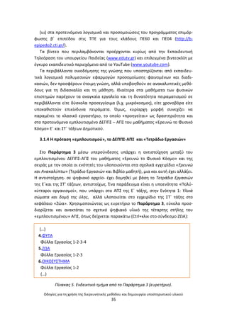 Οδθγίεσ για τθ χριςθ τθσ διερευνθτικισ μεκόδου και δθμιουργία υποςτθρικτικοφ υλικοφ
35
(ιιι) ςτα προτεινόμενα λογιςμικά και προςομοιϊςεισ του προγράμματοσ επιμόρ-
φωςθσ βϋ επιπζδου ςτισ ΤΡΕ για τουσ κλάδουσ ΡΕ60 και ΡΕ04 (http://b-
epipedo2.cti.gr/).
Τα βίντεο που περιλαμβάνονται προζρχονται κυρίωσ από τθν Εκπαιδευτικι
Τθλεόραςθ του υπουργείου Ραιδείασ (www.edutv.gr) και επιλεγμζνα βιντεοκλίπ με
ζγκυρο εκαπιδευτικό περιεχόμενο από το YouTube (www.youtube.com).
Τα περιβάλλοντα οικοδόμθςθσ τθσ γνϊςθσ που υποςτθρίηονται από εκπαιδευ-
τικά λογιςμικά πολυμεςικϊν εφαρμογϊν προςομοίωςθσ φαινομζνων και διαδι-
καςιϊν, δεν προςφζρουν ζτοιμθ γνϊςθ, αλλά υποβοθκοφν ςε ανακαλυπτικζσ μεκό-
δουσ για τθ διδαςκαλία και τθ μάκθςθ. Ιδιαίτερα ςτα μακιματα των φυςικϊν
επιςτθμϊν παρζχουν τα αναγκαία εργαλεία και τθ δυνατότθτα πειραματιςμοφ ςε
περιβάλλοντα είτε δφςκολα προςεγγίςιμα (λ.χ. μικρόκοςμοσ), είτε χρονοβόρα είτε
υποκακιςτοφν επικίνδυνα πειράματα. Πμωσ, κυρίαρχθ μορφι ςυνεχίηει να
παραμζνει το κλαςικό εργαςτιριο, το οποίο «προθγείται» ωσ δραςτθριότθτα και
ςτο προτεινόμενο εμπλουτιςμζνο ΔΕΡΡΣ – ΑΡΣ του μακιματοσ «Ερευνϊ το Φυςικό
Κόςμο» Εϋ και ΣΤϋ τάξεων Δθμοτικοφ.
3.1.4 Θ πρόταςθ «εμπλουτιςμοφ», το ΔΕΡΡΣ-ΑΡΣ και «Τετράδιο Εργαςιϊν»
Στο Ραράρτθμα 3 μζςω υπερςφνδεςθσ υπάρχει θ αντιςτοίχθςθ μεταξφ του
εμπλουτιςμζνου ΔΕΡΡΣ-ΑΡΣ του μακιματοσ «Ερευνϊ το Φυςικό Κόςμο» και τθσ
ςειράσ με τθν οποία οι ενότθτζσ του υλοποιοφνται ςτα ςχολικά εγχειρίδια «Ερευνϊ
και Ανακαλφπτω» (Τεράδιο Εργαςιϊν και Βιβλίο μακθτι), μια και αυτι ζχει αλλάξει.
Θ αντιςτοίχθςθ- ςε ψθφιακό αρχείο- ζχει δομθκεί με βάςθ το Τετράδιο Εργαςιϊν
τθσ Εϋκαι τθσ ΣΤ’ τάξεων, αντιςτοίχωσ. Ζνα παράδειγμα είναι θ υποενότθτα «Ρολφ-
κφτταροι οργανιςμοί», που υπάρχει ςτο ΑΡΣ τθσ Εϋ τάξθσ, ςτθν Ενότθτα 1: Υλικά
ςϊματα και δομι τθσ φλθσ, αλλά υλοποιείται ςτο εγχειρίδιο τθσ ΣΤϋ τάξθσ ςτο
κεφάλαιο «Ηϊα». Χρθςιμοποιϊντασ ωσ ευρετιριο το Ραράρτθμα 3, εφκολα προς-
διορίηεται και ανακτάται το ςχετικό ψθφιακό υλικό τθσ τζταρτθσ ςτιλθσ του
«εμπλουτιςμζνου» ΑΡΣ, όπωσ δείχνεται παρακάτω (Ctrl+κλικ ςτο ςφνδεςμο ΗΩΑ):
(…)
4.ΦΥΤΑ
Φφλλα Εργαςίασ 1-2-3-4
5.ΗΩΑ
Φφλλα Εργαςίασ 1-2-3
6.ΟΙΚΟΣΥΣΤΘΜΑ
Φφλλα Εργαςίασ 1-2
(…)
Πίνακασ 5. Ενδεικτικό τμιμα από το Παράρτθμα 3 (ευρετιριο).
 