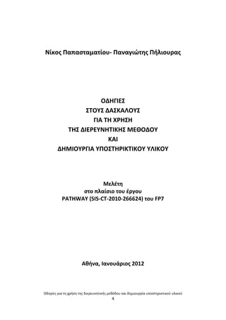 Οδθγίεσ για τθ χριςθ τθσ διερευνθτικισ μεκόδου και δθμιουργία υποςτθρικτικοφ υλικοφ
4
Νίκοσ Ραπαςταματίου- Ραναγιϊτθσ Ριλιουρασ
ΟΔΘΓΛΕΣ
ΣΤΟΥΣ ΔΑΣΚΑΛΟΥΣ
ΓΛΑ ΤΘ Χ΢ΘΣΘ
ΤΘΣ ΔΛΕ΢ΕΥΝΘΤΛΚΘΣ ΜΕΚΟΔΟΥ
ΚΑΛ
ΔΘΜΛΟΥ΢ΓΛΑ ΥΡΟΣΤΘ΢ΛΚΤΛΚΟΥ ΥΛΛΚΟΥ
Μελζτθ
ςτο πλαίςιο του ζργου
PATHWAY (SIS-CT-2010-266624) του FP7
Ακινα, Λανουάριοσ 2012
 