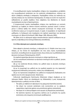 Οδθγίεσ για τθ χριςθ τθσ διερευνθτικισ μεκόδου και δθμιουργία υποςτθρικτικοφ υλικοφ
40
Ο ςυναιςκθματικόσ τομζασ περιλαμβάνει ςτόχουσ που περιγράφουν μεταβολζσ
ςτθ ςυναιςκθματικι κατάςταςθ και τθν ανάπτυξθ ενδιαφερόντων, ςτάςεων και
αξιϊν ι βακμοφσ αποδοχισ ι απόρριψθσ. Ρεριλαμβάνει επίςθσ τθν ανάπτυξθ τθσ
κριτικισ ςκζψθσ και τθν ικανότθτα προςαρμογισ. Οι ςτόχοι ςε αυτόν τον τομζα δεν
κακορίηονται με μεγάλθ ακρίβεια. Είναι εκφράςεισ που βαςίηονται ςε λογικά
ςυμπεράςματα και όχι ςε δραςτθριότθτεσ.
Ο ψυχοκινθτικόσ τομζασ περιλαμβάνει ςτόχουσ που ςχετίηονται με κινθτικζσ
δεξιότθτεσ με ζμφαςθ ςε κάποια κινθτικι ικανότθτα, χειριςμό υλικοφ ι αντικει-
μζνων ι κάποια πράξθ που απαιτεί νευρομυϊκό ςυντονιςμό. Οι ςτόχοι αυτοί
ςυνδζονται κυρίωσ με τθ ςωματικι αγωγι, το χορό, τθ ηωγραφικι, τα τεχνολογικά
μακιματα, τθ διεξαγωγι ενόσ πειράματοσ ςτο ςχολικό εργαςτιριο των φυςικϊν
επιςτθμϊν κ.ά. (Bloom & KrathwohI 1986, Mager 1985, Φλουρισ 2005).
Με βάςθ αυτό το ταξινομικό ςχιμα καταςκευάςτθκε (αρκετά αυκαίρετα και με
αρκετζσ επιφυλάξεισ) ζνα ςφςτθμα διδακτικισ ςκοποκεςίασ.
4.1.4 Μια ταξινομία για τισ φυςικζσ επιςτιμεσ
Πςον αφορά τισ φυςικζσ επιςτιμεσ, θ ταξινομία του L.E. Klopfer είναι ίςωσ θ πιο
πλιρθσ, με τθν ζννοια ότι περιλαμβάνει και τουσ τρεισ τομείσ ςυμπεριφοράσ
(γνωςτικό, ςυναιςκθματικό και ψυχοκινθτικό), όπωσ επίςθσ και τθ μεκοδολογία των
φυςικϊν επιςτθμϊν (Ραπαςταματίου 2010α
).
Στο ςχολικό εργαςτιριο φυςικϊν επιςτθμϊν οι ςτόχοι ςχετίηονται με
(α) τθν εννοιολογικι κατανόθςθ των φυςικϊν επιςτθμϊν από το μακθτι (γνϊςθ
και κατανόθςθ),
(β) με τθν ανάπτυξθ κετικισ ςτάςθσ του μακθτι προσ τισ φυςικζσ επιςτιμεσ
(ςυναιςκθματικόσ),
(γ) με τθ ςυμμετοχι του μακθτι και τθν ομαδικι εργαςία του ςτισ πρακτικζσ/
πειραματικζσ διαδικαςίεσ (κοινωνικόσ- ςτάςεισ και ενδιαφζροντα),
(δ) με τθν προςωπικι εναςχόλθςθ του μακθτι ςε πειραματικζσ διαδικαςίεσ ςτο
ςχολείο και ςτο ςπίτι (ψυχοκινθτικόσ- δεξιότθτεσ).
Ενδεικτικά παραδείγματα διατφπωςθσ διδακτικϊν ςτόχων ςφμφωνα με τθν
ταξινομία Klopfer: Μετά τθν ολοκλιρωςθ τθσ διδαςκαλίασ ι μιασ πειραματικισ
δραςτθριότθτασ ο μακθτισ να είναι ςε κζςθ:
 Να ορίηει με ςαφινεια το φαινόμενο τθσ γραμμικισ διαςτολισ (γνϊςθ).
 Να εξθγεί τθν κινθτικι κατάςταςθ ενόσ αυτοκινιτου με τισ γραφικζσ
παραςτάςεισ ταχφτθτασ-χρόνου και μετατόπιςθσ-χρόνου (κατανόθςθ).
 Να εξθγεί ότι το αλουμινόχαρτο είναι αγωγόσ τθσ κερμότθτασ (κατανόθςθ).
 Να προτείνει άμεςουσ και ζμμεςουσ τρόπουσ για τθ μζτρθςθ τθσ ωμικισ
αντίςταςθσ ενόσ ςφρματοσ (εντοπιςμόσ προβλιματοσ).
 