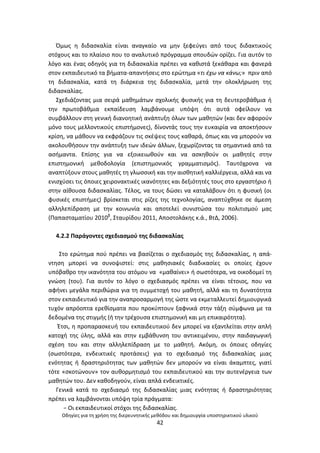 Οδθγίεσ για τθ χριςθ τθσ διερευνθτικισ μεκόδου και δθμιουργία υποςτθρικτικοφ υλικοφ
42
Πμωσ θ διδαςκαλία είναι αναγκαίο να μθν ξεφεφγει από τουσ διδακτικοφσ
ςτόχουσ και το πλαίςιο που το αναλυτικό πρόγραμμα ςπουδϊν ορίηει. Για αυτόν το
λόγο και ζνασ οδθγόσ για τθ διδαςκαλία πρζπει να κακιςτά ξεκάκαρα και φανερά
ςτον εκπαιδευτικό τα βιματα-απαντιςεισ ςτο ερϊτθμα «τι ζχω να κάνω;» πριν από
τθ διδαςκαλία, κατά τθ διάρκεια τθσ διδαςκαλία, μετά τθν ολοκλιρωςθ τθσ
διδαςκαλίασ.
Σχεδιάηοντασ μια ςειρά μακθμάτων ςχολικισ φυςικισ για τθ δευτεροβάκμια ι
τθν πρωτοβάκμια εκπαίδευςθ λαμβάνουμε υπόψθ ότι αυτά οφείλουν να
ςυμβάλλουν ςτθ γενικι διανοθτικι ανάπτυξθ όλων των μακθτϊν (και δεν αφοροφν
μόνο τουσ μελλοντικοφσ επιςτιμονεσ), δίνοντάσ τουσ τθν ευκαιρία να αποκτιςουν
κρίςθ, να μάκουν να εκφράηουν τισ ςκζψεισ τουσ κακαρά, όπωσ και να μποροφν να
ακολουκιςουν τθν ανάπτυξθ των ιδεϊν άλλων, ξεχωρίηοντασ τα ςθμαντικά από τα
αςιμαντα. Επίςθσ για να εξοικειωκοφν και να αςκθκοφν οι μακθτζσ ςτθν
επιςτθμονικι μεκοδολογία (επιςτθμονικόσ γραμματιςμόσ). Ταυτόχρονα να
αναπτφξουν ςτουσ μακθτζσ τθ γλωςςικι και τθν αιςκθτικι καλλιζργεια, αλλά και να
ενιςχφςει τισ όποιεσ χειρονακτικζσ ικανότθτεσ και δεξιότθτζσ τουσ ςτο εργαςτιριο ι
ςτθν αίκουςα διδαςκαλίασ. Τζλοσ, να τουσ δϊςει να καταλάβουν ότι θ φυςικι (οι
φυςικζσ επιςτιμεσ) βρίςκεται ςτισ ρίηεσ τθσ τεχνολογίασ, αναπτφχκθκε ςε άμεςθ
αλλθλεπίδραςθ με τθν κοινωνία και αποτελεί ςυνιςτϊςα του πολιτιςμοφ μασ
(Ραπαςταματίου 2010β
, Σταυρίδου 2011, Αποςτολάκθσ κ.ά., ΒτΔ, 2006).
4.2.2 Ραράγοντεσ ςχεδιαςμοφ τθσ διδαςκαλίασ
Στο ερϊτθμα ποφ πρζπει να βαςίηεται ο ςχεδιαςμόσ τθσ διδαςκαλίασ, θ απά-
ντθςθ μπορεί να ςυνοψιςτεί: ςτισ μακθςιακζσ διαδικαςίεσ οι οποίεσ ζχουν
υπόβακρο τθν ικανότθτα του ατόμου να «μακαίνει» ι ςωςτότερα, να οικοδομεί τθ
γνϊςθ (του). Για αυτόν το λόγο ο ςχεδιαςμόσ πρζπει να είναι τζτοιοσ, που να
αφινει μεγάλα περικϊρια για τθ ςυμμετοχι του μακθτι, αλλά και τθ δυνατότθτα
ςτον εκπαιδευτικό για τθν αναπροςαρμογι τθσ ϊςτε να εκμεταλλευτεί δθμιουργικά
τυχόν απρόοπτα ερεκίςματα που προκφπτουν ξαφνικά ςτθν τάξθ ςφμφωνα με τα
δεδομζνα τθσ ςτιγμισ (ι τθν τρζχουςα επιςτθμονικι και μθ επικαιρότθτα).
Ζτςι, θ προπαραςκευι του εκπαιδευτικοφ δεν μπορεί να εξαντλείται ςτθν απλι
κατοχι τθσ φλθσ, αλλά και ςτθν εμβάκυνςθ του αντικειμζνου, ςτθν παιδαγωγικι
ςχζςθ του και ςτθν αλλθλεπίδραςθ με το μακθτι. Ακόμθ, οι όποιεσ οδθγίεσ
(ςωςτότερα, ενδεικτικζσ προτάςεισ) για το ςχεδιαςμό τθσ διδαςκαλίασ μιασ
ενότθτασ ι δραςτθριότθτασ των μακθτϊν δεν μποροφν να είναι άκαμπτεσ, γιατί
τότε «ςκοτϊνουν» τον αυκορμθτιςμό του εκπαιδευτικοφ και τθν αυτενζργεια των
μακθτϊν του. Δεν κακοδθγοφν, είναι απλά ενδεικτικζσ.
Γενικά κατά το ςχεδιαςμό τθσ διδαςκαλίασ μιασ ενότθτασ ι δραςτθριότθτασ
πρζπει να λαμβάνονται υπόψθ τρία πράγματα:
− Οι εκπαιδευτικοί ςτόχοι τθσ διδαςκαλίασ.
 