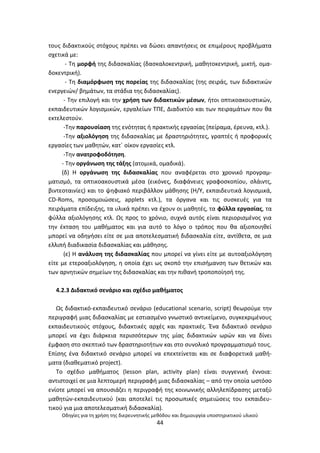 Οδθγίεσ για τθ χριςθ τθσ διερευνθτικισ μεκόδου και δθμιουργία υποςτθρικτικοφ υλικοφ
44
τουσ διδακτικοφσ ςτόχουσ πρζπει να δϊςει απαντιςεισ ςε επιμζρουσ προβλιματα
ςχετικά με:
- Τθ μορφι τθσ διδαςκαλίασ (δαςκαλοκεντρικι, μακθτοκεντρικι, μικτι, ομα-
δοκεντρικι).
- Τθ διαμόρφωςθ τθσ πορείασ τθσ διδαςκαλίασ (τθσ ςειράσ, των διδακτικϊν
ενεργειϊν/ βθμάτων, τα ςτάδια τθσ διδαςκαλίασ).
- Τθν επιλογι και τθν χριςθ των διδακτικϊν μζςων, ιτοι οπτικοακουςτικϊν,
εκπαιδευτικϊν λογιςμικϊν, εργαλείων ΤΡΕ, Διαδικτφο και των πειραμάτων που κα
εκτελεςτοφν.
-Τθν παρουςίαςθ τθσ ενότθτασ ι πρακτικισ εργαςίασ (πείραμα, ζρευνα, κτλ.).
-Τθν αξιολόγθςθ τθσ διδαςκαλίασ με δραςτθριότθτεσ, γραπτζσ ι προφορικζσ
εργαςίεσ των μακθτϊν, κατϋ οίκον εργαςίεσ κτλ.
-Τθν ανατροφοδότθςθ.
- Τθν οργάνωςθ τθσ τάξθσ (ατομικά, ομαδικά).
(δ) Θ οργάνωςθ τθσ διδαςκαλίασ που αναφζρεται ςτο χρονικό προγραμ-
ματιςμό, τα οπτικοακουςτικά μζςα (εικόνεσ, διαφάνειεσ γραφοςκοπίου, ςλάιντσ,
βιντεοταινίεσ) και το ψθφιακό περιβάλλον μάκθςθσ (Θ/Υ, εκπαιδευτικά λογιςμικά,
CD-Roms, προςομοιϊςεισ, applets κτλ.), τα όργανα και τισ ςυςκευζσ για τα
πειράματα επίδειξθσ, τα υλικά πρζπει να ζχουν οι μακθτζσ, τα φφλλα εργαςίασ, τα
φφλλα αξιολόγθςθσ κτλ. Ωσ προσ το χρόνιο, ςυχνά αυτόσ είναι περιοριςμζνοσ για
τθν ζκταςθ του μακιματοσ και για αυτό το λόγο ο τρόποσ που κα αξιοποιθκεί
μπορεί να οδθγιςει είτε ςε μια αποτελεςματικι διδαςκαλία είτε, αντίκετα, ςε μια
ελλιπι διαδικαςία διδαςκαλίασ και μάκθςθσ.
(ε) Θ ανάλυςθ τθσ διδαςκαλίασ που μπορεί να γίνει είτε με αυτoαξιολόγθςθ
είτε με ετεροαξιολόγθςθ, θ οποία ζχει ωσ ςκοπό τθν επιςιμανςθ των κετικϊν και
των αρνθτικϊν ςθμείων τθσ διδαςκαλίασ και τθν πικανι τροποποίθςι τθσ.
4.2.3 Διδακτικό ςενάριο και ςχζδιο μακιματοσ
Ωσ διδακτικό-εκπαιδευτικό ςενάριο (educational scenario, script) κεωροφμε τθν
περιγραφι μιασ διδαςκαλίασ με εςτιαςμζνο γνωςτικό αντικείμενο, ςυγκεκριμζνουσ
εκπαιδευτικοφσ ςτόχουσ, διδακτικζσ αρχζσ και πρακτικζσ. Ζνα διδακτικό ςενάριο
μπορεί να ζχει διάρκεια περιςςότερων τθσ μίασ διδακτικϊν ωρϊν και να δίνει
ζμφαςθ ςτο ςκεπτικό των δραςτθριοτιτων και ςτο ςυνολικό προγραμματιςμό τουσ.
Επίςθσ ζνα διδακτικό ςενάριο μπορεί να επεκτείνεται και ςε διαφορετικά μακι-
ματα (διακεματικό project).
Το ςχζδιο μακιματοσ (lesson plan, activity plan) είναι ςυγγενικι ζννοια:
αντιςτοιχεί ςε μια λεπτομερι περιγραφι μιασ διδαςκαλίασ – από τθν οποία ωςτόςο
ενίοτε μπορεί να απουςιάηει θ περιγραφι τθσ κοινωνικισ αλλθλεπίδραςθσ μεταξφ
μακθτϊν-εκπαιδευτικοφ (και αποτελεί τισ προςωπικζσ ςθμειϊςεισ του εκπαιδευ-
τικοφ για μια αποτελεςματικι διδαςκαλία).
 