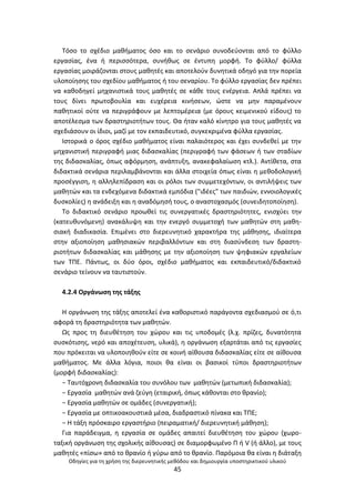 Οδθγίεσ για τθ χριςθ τθσ διερευνθτικισ μεκόδου και δθμιουργία υποςτθρικτικοφ υλικοφ
45
Τόςο το ςχζδιο μακιματοσ όςο και το ςενάριο ςυνοδεφονται από το φφλλο
εργαςίασ, ζνα ι περιςςότερα, ςυνικωσ ςε ζντυπθ μορφι. Το φφλλο/ φφλλα
εργαςίασ μοιράηονται ςτουσ μακθτζσ και αποτελοφν δυνθτικά οδθγό για τθν πορεία
υλοποίθςθσ του ςχεδίου μακιματοσ ι του ςεναρίου. Το φφλλο εργαςίασ δεν πρζπει
να κακοδθγεί μθχανιςτικά τουσ μακθτζσ ςε κάκε τουσ ενζργεια. Απλά πρζπει να
τουσ δίνει πρωτοβουλία και ευχζρεια κινιςεων, ϊςτε να μθν παραμζνουν
πακθτικοί οφτε να περιγράφουν με λεπτομζρεια (με όρουσ κειμενικοφ είδουσ) το
αποτζλεςμα των δραςτθριοτιτων τουσ. Θα ιταν καλό κίνθτρο για τουσ μακθτζσ να
ςχεδιάςουν οι ίδιοι, μαηί με τον εκπαιδευτικό, ςυγκεκριμζνα φφλλα εργαςίασ.
Ιςτορικά ο όροσ ςχζδιο μακιματοσ είναι παλαιότεροσ και ζχει ςυνδεκεί με τθν
μθχανιςτικι περιγραφι μιασ διδαςκαλίασ (περιγραφι των φάςεων ι των ςταδίων
τθσ διδαςκαλίασ, όπωσ αφόρμθςθ, ανάπτυξθ, ανακεφαλαίωςθ κτλ.). Αντίκετα, ςτα
διδακτικά ςενάρια περιλαμβάνονται και άλλα ςτοιχεία όπωσ είναι θ μεκοδολογικι
προςζγγιςθ, θ αλλθλεπίδραςθ και οι ρόλοι των ςυμμετεχόντων, οι αντιλιψεισ των
μακθτϊν και τα ενδεχόμενα διδακτικά εμπόδια ("ιδζεσ" των παιδιϊν, εννοιολογικζσ
δυςκολίεσ) θ ανάδειξθ και θ αναδόμθςι τουσ, ο αναςτοχαςμόσ (ςυνειδθτοποίθςθ).
Το διδακτικό ςενάριο προωκεί τισ ςυνεργατικζσ δραςτθριότθτεσ, ενιςχφει τθν
(κατευκυνόμενθ) ανακάλυψθ και τθν ενεργό ςυμμετοχι των μακθτϊν ςτθ μακθ-
ςιακι διαδικαςία. Επιμζνει ςτο διερευνθτικό χαρακτιρα τθσ μάκθςθσ, ιδιαίτερα
ςτθν αξιοποίθςθ μακθςιακϊν περιβαλλόντων και ςτθ διαςφνδεςθ των δραςτθ-
ριοτιτων διδαςκαλίασ και μάκθςθσ με τθν αξιοποίθςθ των ψθφιακϊν εργαλείων
των ΤΡΕ. Ράντωσ, οι δφο όροι, ςχζδιο μακιματοσ και εκπαιδευτικό/διδακτικό
ςενάριο τείνουν να ταυτιςτοφν.
4.2.4 Οργάνωςθ τθσ τάξθσ
Θ οργάνωςθ τθσ τάξθσ αποτελεί ζνα κακοριςτικό παράγοντα ςχεδιαςμοφ ςε ό,τι
αφορά τθ δραςτθριότθτα των μακθτϊν.
Ωσ προσ τθ διευκζτθςθ του χϊρου και τισ υποδομζσ (λ.χ. πρίηεσ, δυνατότθτα
ςυςκότιςθσ, νερό και αποχζτευςθ, υλικά), θ οργάνωςθ εξαρτάται από τισ εργαςίεσ
που πρόκειται να υλοποιθκοφν είτε ςε κοινι αίκουςα διδαςκαλίασ είτε ςε αίκουςα
μακιματοσ. Με άλλα λόγια, ποιοι κα είναι οι βαςικοί τφποι δραςτθριοτιτων
(μορφι διδαςκαλίασ):
− Ταυτόχρονθ διδαςκαλία του ςυνόλου των μακθτϊν (μετωπικι διδαςκαλία);
− Εργαςία μακθτϊν ανά ηεφγθ (εταιρικι, όπωσ κάκονται ςτο κρανίο);
− Εργαςία μακθτϊν ςε ομάδεσ (ςυνεργατικι);
− Εργαςία με οπτικοακουςτικά μζςα, διαδραςτικό πίνακα και ΤΡΕ;
− Θ τάξθ πρόςκαιρο εργαςτιριο (πειραματικι/ διερευνθτικι μάκθςθ);
Για παράδειγμα, θ εργαςία ςε ομάδεσ απαιτεί διευκζτθςθ του χϊρου (χωρο-
ταξικι οργάνωςθ τθσ ςχολικισ αίκουςασ) ςε διαμορφωμζνο Ρ ι V (ι άλλο), με τουσ
μακθτζσ «πίςω» από το κρανίο ι γφρω από το κρανίο. Ραρόμοια κα είναι θ διάταξθ
 