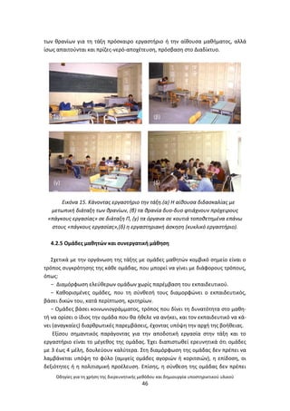 Οδθγίεσ για τθ χριςθ τθσ διερευνθτικισ μεκόδου και δθμιουργία υποςτθρικτικοφ υλικοφ
46
των κρανίων για τθ τάξθ πρόςκαιρο εργαςτιριο ι τθν αίκουςα μακιματοσ, αλλά
ίςωσ απαιτοφνται και πρίηεσ-νερό-αποχζτευςθ, πρόςβαςθ ςτο Διαδίκτυο.
Εικόνα 15. Κάνοντασ εργαςτιριο τθν τάξθ.(α) Η αίκουςα διδαςκαλίασ με
μετωπικι διάταξθ των κρανίων, (β) τα κρανία δυο-δυο φτιάχνουν πρόχειρουσ
«πάγκουσ εργαςίασ» ςε διάταξθ Π, (γ) τα όργανα ςε κουτιά τοποκετθμζνα επάνω
ςτουσ «πάγκουσ εργαςίασ»,(δ) θ εργαςτθριακι άςκθςθ (κυκλικό εργαςτιριο).
4.2.5 Ομάδεσ μακθτϊν και ςυνεργατικι μάκθςθ
Σχετικά με τθν οργάνωςθ τθσ τάξθσ με ομάδεσ μακθτϊν κομβικό ςθμείο είναι ο
τρόποσ ςυγκρότθςθσ τθσ κάκε ομάδασ, που μπορεί να γίνει με διάφορουσ τρόπουσ,
όπωσ:
− Διαμόρφωςθ ελεφκερων ομάδων χωρίσ παρζμβαςθ του εκπαιδευτικοφ.
− Κακοριςμζνεσ ομάδεσ, που τθ ςφνκεςι τουσ διαμορφϊνει ο εκπαιδευτικόσ,
βάςει δικϊν του, κατά περίπτωςθ, κριτθρίων.
− Ομάδεσ βάςει κοινωνιογράμματοσ, τρόποσ που δίνει τθ δυνατότθτα ςτο μακθ-
τι να ορίςει ο ίδιοσ τθν ομάδα που κα ικελε να ανικει, και τον εκπαιδευτικό να κά-
νει (αναγκαίεσ) διαρκρωτικζσ παρεμβάςεισ, ζχοντασ υπόψθ τθν αρχι τθσ βοικειασ.
Εξίςου ςθμαντικόσ παράγοντασ για τθν αποδοτικι εργαςία ςτθν τάξθ και το
εργαςτιριο είναι το μζγεκοσ τθσ ομάδασ. Ζχει διαπιςτωκεί ερευνθτικά ότι ομάδεσ
με 3 ζωσ 4 μζλθ, δουλεφουν καλφτερα. Στθ διαμόρφωςθ τθσ ομάδασ δεν πρζπει να
λαμβάνεται υπόψθ το φφλο (αμιγείσ ομάδεσ αγοριϊν ι κοριτςιϊν), θ επίδοςθ, οι
δεξιότθτεσ ι θ πολιτιςμικι προζλευςθ. Επίςθσ, θ ςφνκεςθ τθσ ομάδασ δεν πρζπει
(α) (β)
(γ) (δ)
 