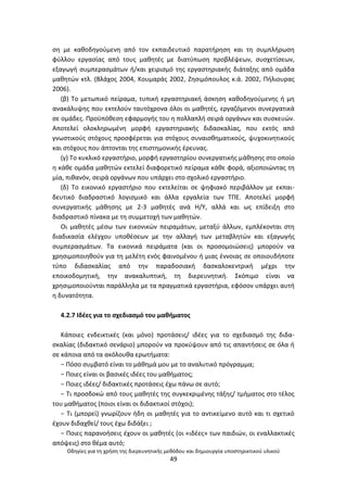 Οδθγίεσ για τθ χριςθ τθσ διερευνθτικισ μεκόδου και δθμιουργία υποςτθρικτικοφ υλικοφ
49
ςθ με κακοδθγοφμενθ από τον εκπαιδευτικό παρατιρθςθ και τθ ςυμπλιρωςθ
φφλλου εργαςίασ από τουσ μακθτζσ με διατφπωςθ προβλζψεων, ςυςχετίςεων,
εξαγωγι ςυμπεραςμάτων ι/και χειριςμό τθσ εργαςτθριακισ διάταξθσ από ομάδα
μακθτϊν κτλ. (Βλάχοσ 2004, Κουμαράσ 2002, Ηθςιμόπουλοσ κ.ά. 2002, Ριλιουρασ
2006).
(β) Το μετωπικό πείραμα, τυπικι εργαςτθριακι άςκθςθ κακοδθγοφμενθσ ι μθ
ανακάλυψθσ που εκτελοφν ταυτόχρονα όλοι οι μακθτζσ, εργαηόμενοι ςυνεργατικά
ςε ομάδεσ. Ρροχπόκεςθ εφαρμογισ του θ πολλαπλι ςειρά οργάνων και ςυςκευϊν.
Αποτελεί ολοκλθρωμζνθ μορφι εργαςτθριακισ διδαςκαλίασ, που εκτόσ από
γνωςτικοφσ ςτόχουσ προςφζρεται για ςτόχουσ ςυναιςκθματικοφσ, ψυχοκινθτικοφσ
και ςτόχουσ που άπτονται τθσ επιςτθμονικισ ζρευνασ.
(γ) Το κυκλικό εργαςτιριο, μορφι εργαςτθρίου ςυνεργατικισ μάκθςθσ ςτο οποίο
θ κάκε ομάδα μακθτϊν εκτελεί διαφορετικό πείραμα κάκε φορά, αξιοποιϊντασ τθ
μία, πικανόν, ςειρά οργάνων που υπάρχει ςτο ςχολικό εργαςτιριο.
(δ) Το εικονικό εργαςτιριο που εκτελείται ςε ψθφιακό περιβάλλον με εκπαι-
δευτικό διαδραςτικό λογιςμικό και άλλα εργαλεία των ΤΡΕ. Αποτελεί μορφι
ςυνεργατικισ μάκθςθσ με 2-3 μακθτζσ ανά Θ/Υ, αλλά και ωσ επίδειξθ ςτο
διαδραςτικό πίνακα με τθ ςυμμετοχι των μακθτϊν.
Οι μακθτζσ μζςω των εικονικϊν πειραμάτων, μεταξφ άλλων, εμπλζκονται ςτθ
διαδικαςία ελζγχου υποκζςεων με τθν αλλαγι των μεταβλθτϊν και εξαγωγισ
ςυμπεραςμάτων. Τα εικονικά πειράματα (και οι προςομοιϊςεισ) μποροφν να
χρθςιμοποιθκοφν για τθ μελζτθ ενόσ φαινομζνου ι μιασ ζννοιασ ςε οποιουδιποτε
τφπο διδαςκαλίασ από τθν παραδοςιακι δαςκαλοκεντρικι μζχρι τθν
εποικοδομθτικι, τθν ανακαλυπτικι, τθ διερευνθτικι. Σκόπιμο είναι να
χρθςιμοποιοφνται παράλλθλα με τα πραγματικά εργαςτιρια, εφόςον υπάρχει αυτι
θ δυνατότθτα.
4.2.7 Λδζεσ για το ςχεδιαςμό του μακιματοσ
Κάποιεσ ενδεικτικζσ (και μόνο) προτάςεισ/ ιδζεσ για το ςχεδιαςμό τθσ διδα-
ςκαλίασ (διδακτικό ςενάριο) μποροφν να προκφψουν από τισ απαντιςεισ ςε όλα ι
ςε κάποια από τα ακόλουκα ερωτιματα:
− Ρόςο ςυμβατό είναι το μάκθμά μου με το αναλυτικό πρόγραμμα;
− Ροιεσ είναι οι βαςικζσ ιδζεσ του μακιματοσ;
− Ροιεσ ιδζεσ/ διδακτικζσ προτάςεισ ζχω πάνω ςε αυτό;
− Τι προςδοκϊ από τουσ μακθτζσ τθσ ςυγκεκριμζνθσ τάξθσ/ τμιματοσ ςτο τζλοσ
του μακιματοσ (ποιοι είναι οι διδακτικοί ςτόχοι);
− Τι (μπορεί) γνωρίηουν ιδθ οι μακθτζσ για το αντικείμενο αυτό και τι ςχετικό
ζχουν διδαχκεί/ τουσ ζχω διδάξει ;
− Ροιεσ παρανοιςεισ ζχουν οι μακθτζσ (οι «ιδζεσ» των παιδιϊν, οι εναλλακτικζσ
απόψεισ) ςτο κζμα αυτό;
 