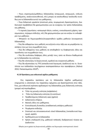 Οδθγίεσ για τθ χριςθ τθσ διερευνθτικισ μεκόδου και δθμιουργία υποςτθρικτικοφ υλικοφ
50
− Ροιεσ ςτρατθγικζσ/μεκόδουσ διδαςκαλίασ (επαγωγικι, απαγωγικι, επίλυςθ
προβλιματοσ, αναλυτικοςυνκετικι, κτλ.) μπορϊ να ακολουκιςω/ ακολουκϊ ςυνι-
κωσ για τθ διδαςκαλία αυτοφ του μακιματοσ;
− Ροια διδακτικά εργαλεία (εποπτικά μζςα, πειραματικζσ δραςτθριότθτεσ, δια-
δικτυακό περιβάλλον) κα χρθςιμοποιιςω για να ενιςχφςω τον τρόπο διδαςκαλίασ
και μάκθςθσ;
− Τι τεχνικζσ (ερωτιςεισ- καταιγιςμό ιδεϊν, εικόνεσ, εννοιολογικοφσ χάρτεσ, προ-
ςομοιϊςεισ, πείραμα επίδειξθσ, κτλ.) κα χρθςιμοποιιςω για να κινιςω το ενδιαφζ-
ρον των μακθτϊν;
− Μποροφν να δθμιουργθκοφν/ςυγκροτθκοφν ομάδεσ μακθτϊν (ςυνεργατικι
διδαςκαλία);
− Ρϊσ κα ενκαρρφνω τουσ μακθτζσ να ςυηθτοφν ςτθν τάξθ και να μοιράηονται τισ
απόψεισ τουσ με τουσ ςυμμακθτζσ τουσ;
− Ρϊσ κα ενκαρρφνω τουσ μακθτζσ να αποδεχκοφν τισ διαφορετικζσ ιδζεσ και
προςδοκίεσ των ςυμμακθτϊν τουσ;
− Ρϊσ κα ςυνδυάςω διάφορεσ ιδζεσ μεταξφ τουσ, ϊςτε να δζνουν διακεματικά
με τθ διδαςκαλία τθσ ενότθτασ;
− Ρϊσ κα υλοποιιςω τθ διερευνθτικι, ομαδικι και ενεργθτικι μάκθςθ;
− Ρϊσ κα αξιοποιιςω τισ ΤΡΕ (εκπαιδευτικά λογιςμικά, Διαδίκτυο) και τθ δυνα-
τότθτα των πολλαπλϊν ταυτόχρονων αναπαραςτάςεων που προςφζρουν; (Χαλκιά
2010, Ραπαςταματίου 2010β
).
4.2.8 Ρροτάςεισ για ενδεικτικό ςχζδιο μακιματοσ
Στισ παρακάτω προτάςεισ για τθ διδαςκαλία (ςχζδιο μακιματοσ)
επιχειρείται θ υλοποίθςθ του παραπάνω ςχιματοσ για δραςτθριότθτα ςτθν τάξθ.
Ζτςι, μια ενδεικτικι πρόταςθ ςχεδιαςμοφ τθσ διδαςκαλίασ μιασ διδακτικισ ενότθτασ
(μπορεί να) περιλαμβάνει:
 Τίτλο τθσ γενικισ ενότθτασ (κεφαλαίου)
 Τίτλο τθσ διδακτικισ ενότθτασ (ι ενοτιτων)
 Ρροβλεπόμενεσ διδακτικζσ ϊρεσ (χρόνο)
 Διδακτικοφσ ςτόχουσ
 Βαςικζσ ιδζεσ του μακιματοσ
 Εννοιολογικζσ δυςκολίεσ (εναλλακτικζσ απόψεισ μακθτϊν)
 Ρειράματα επίδειξθσ
 Εποπτικό και οπτικοακουςτικό υλικό διδαςκαλίασ /εκπαιδευτικό λογι-
ςμικό, applets
 Ερεκίςματα για τθ διδαςκαλία
 Χριςθ υπολογιςτι (λ.χ. μακθτικό netbook), διαδραςτικοφ πίνακα και
Διαδικτφου
 