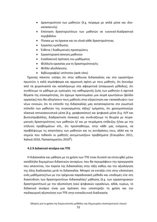 Οδθγίεσ για τθ χριςθ τθσ διερευνθτικισ μεκόδου και δθμιουργία υποςτθρικτικοφ υλικοφ
51
 Δραςτθριότθτα των μακθτϊν (λ.χ. πείραμα με απλά μζςα και ιδιο-
καταςκευζσ)
 Επζκταςθ δραςτθριοτιτων των μακθτϊν ςε εικονικό-διαδραςτικό
περιβάλλον
 Ρίνακα με τα όργανα και τα υλικά κάκε δραςτθριότθτασ
 Εργαςίεσ εμπζδωςθσ
 Ζνκετα / διακεματικζσ προςεγγίςεισ
 Εργαςτθριακι άςκθςθ μακθτϊν
 Εναλλακτικι πρόταςθ του μακιματοσ
 Φφλλο/α εργαςίασ για τθ δραςτθριότθτα/εσ
 Φφλλο αξιολόγθςθσ
 Βιβλιογραφία/ ιςτότοποι (web sites)
Ζχοντασ πάντοτε υπόψθ ότι ςτθν αίκουςα διδαςκαλίασ και ςτο εργαςτιριο
πρωτεφει θ καλι ατμόςφαιρα και αρμονικι ςχζςθ με τουσ μακθτζσ, ότι ξεκινάμε
από τα χειροπιαςτά και καταλιγουμε ςτα αφαιρετικά (επαγωγικι μζκοδοσ), ότι
ςυνδζουμε το μάκθμα με εμπειρίεσ τθσ κακθμερινισ ηωισ των μακθτϊν ι ςχετικά
κζματα τθσ επικαιρότθτασ, ότι ζχουμε προετοιμάςει μια ςειρά ερωτιςεων (φφλλο
εργαςίασ) που κα οδθγιςουν τουσ μακθτζσ ςτθν εξερεφνθςθ και «ανακάλυψθ» των
νζων εννοιϊν, ότι το επίπεδο τθσ διδαςκαλίασ μασ ανταποκρίνεται ςτο γνωςτικό
επίπεδο των μακθτϊν τθσ ςυγκεκριμζνθσ τάξθσ/ τμιματοσ, ότι χρθςιμοποιοφμε
κλαςικά οπτικοακουςτικά μζςα (λ.χ. γραφοςκόπιο) και ψθφιακά μζςα (λ.χ. Θ/Υ και
βιντεοπροβολζασ, διαδραςτικόσ πίνακασ) και ςυνδυάηουμε τθ κεωρία με πειρα-
ματικζσ δραςτθριότθτεσ των μακθτϊν ι/ και με πειράματα επίδειξθσ ι/και με τθν
επίλυςθ προβλθμάτων κτλ., ότι προςπακοφμε, ςτθν κάκε μασ ενζργεια, να
προβλζψουμε τισ απαντιςεισ των μακθτϊν και τισ αντιδράςεισ τουσ, αλλά και τα
ςθμεία που πικανόν οι μακθτζσ αντιμετωπίηουν προβλιματα (Σταυρίδου 2011,
Χαλκιά 2010, Ραπαςταματίου 2010β
).
4.2.9 Διδακτικό ςενάριο και ΤΡΕ
Θ διδαςκαλία και μάκθςθ με τθ χριςθ των ΤΡΕ είναι δυνατό να επιτευχκεί μζςω
κατάλλθλα δομθμζνων διδακτικϊν ςεναρίων, που κα περιγράφουν τθν προεργαςία
που απαιτείται, τθν πορεία τθσ διδαςκαλίασ ςτθν τάξθ κακϊσ και τθν αξιολόγθςθ
τθσ όλθσ διαδικαςίασ μετά τθ διδαςκαλία. Μπορεί να εςτιάηει είτε ςτθν υλοποίθςθ
ενόσ μακιματοσ/των με τθν τρζχουςα παραδοςιακι μζκοδο και υποδομζσ είτε ςτθ
διαςφνδεςθ των δραςτθριοτιτων διδαςκαλίασ/ μάκθςθσ (λ.χ. των εργαςτθριακϊν
δραςτθριοτιτων) με τθν αξιοποίθςθ (και) ψθφιακϊν εργαλείων, αλλά, κυρίωσ, το
διδακτικό ςενάριο είναι μια πρόταςθ που υποςτθρίηει τθ χριςθ και τθν
παιδαγωγικι αξιοποίθςθ των ΤΡΕ ςτθν εκπαιδευτικι διαδικαςία.
 