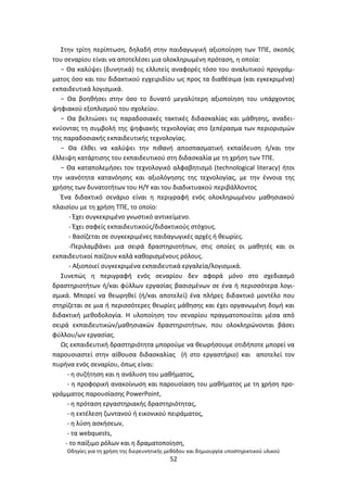 Οδθγίεσ για τθ χριςθ τθσ διερευνθτικισ μεκόδου και δθμιουργία υποςτθρικτικοφ υλικοφ
52
Στθν τρίτθ περίπτωςθ, δθλαδι ςτθν παιδαγωγικι αξιοποίθςθ των ΤΡΕ, ςκοπόσ
του ςεναρίου είναι να αποτελζςει μια ολοκλθρωμζνθ πρόταςθ, θ οποία:
− Θα καλφψει (δυνθτικά) τισ ελλιπείσ αναφορζσ τόςο του αναλυτικοφ προγράμ-
ματοσ όςο και του διδακτικοφ εγχειριδίου ωσ προσ τα διακζςιμα (και εγκεκριμζνα)
εκπαιδευτικά λογιςμικά.
− Θα βοθκιςει ςτθν όςο το δυνατό μεγαλφτερθ αξιοποίθςθ του υπάρχοντοσ
ψθφιακοφ εξοπλιςμοφ του ςχολείου.
− Θα βελτιϊςει τισ παραδοςιακζσ τακτικζσ διδαςκαλίασ και μάκθςθσ, αναδει-
κνφοντασ τθ ςυμβολι τθσ ψθφιακισ τεχνολογίασ ςτο ξεπζραςμα των περιοριςμϊν
τθσ παραδοςιακισ εκπαιδευτικισ τεχνολογίασ.
− Θα ζλκει να καλφψει τθν πικανι αποςπαςματικι εκπαίδευςθ ι/και τθν
ζλλειψθ κατάρτιςθσ του εκπαιδευτικοφ ςτθ διδαςκαλία με τθ χριςθ των ΤΡΕ.
− Θα καταπολεμιςει τον τεχνολογικό αλφαβθτιςμό (technological literacy) ιτοι
τθν ικανότθτα κατανόθςθσ και αξιολόγθςθσ τθσ τεχνολογίασ, με τθν ζννοια τθσ
χριςθσ των δυνατοτιτων του Θ/Υ και του διαδικτυακοφ περιβάλλοντοσ
Ζνα διδακτικό ςενάριο είναι θ περιγραφι ενόσ ολοκλθρωμζνου μακθςιακοφ
πλαιςίου με τθ χριςθ ΤΡΕ, το οποίο:
- Ζχει ςυγκεκριμζνο γνωςτικό αντικείμενο.
- Ζχει ςαφείσ εκπαιδευτικοφσ/διδακτικοφσ ςτόχουσ.
- Βαςίηεται ςε ςυγκεκριμζνεσ παιδαγωγικζσ αρχζσ ι κεωρίεσ.
-Ρεριλαμβάνει μια ςειρά δραςτθριοτιτων, ςτισ οποίεσ οι μακθτζσ και οι
εκπαιδευτικοί παίηουν καλά κακοριςμζνουσ ρόλουσ.
- Αξιοποιεί ςυγκεκριμζνα εκπαιδευτικά εργαλεία/λογιςμικά.
Συνεπϊσ θ περιγραφι ενόσ ςεναρίου δεν αφορά μόνο ςτο ςχεδιαςμό
δραςτθριοτιτων ι/και φφλλων εργαςίασ βαςιςμζνων ςε ζνα ι περιςςότερα λογι-
ςμικά. Μπορεί να κεωρθκεί (ι/και αποτελεί) ζνα πλιρεσ διδακτικό μοντζλο που
ςτθρίηεται ςε μια ι περιςςότερεσ κεωρίεσ μάκθςθσ και ζχει οργανωμζνθ δομι και
διδακτικι μεκοδολογία. Θ υλοποίθςθ του ςεναρίου πραγματοποιείται μζςα από
ςειρά εκπαιδευτικϊν/μακθςιακϊν δραςτθριοτιτων, που ολοκλθρϊνονται βάςει
φφλλου/ων εργαςίασ.
Ωσ εκπαιδευτικι δραςτθριότθτα μποροφμε να κεωριςουμε οτιδιποτε μπορεί να
παρουςιαςτεί ςτθν αίκουςα διδαςκαλίασ (ι ςτο εργαςτιριο) και αποτελεί τον
πυρινα ενόσ ςεναρίου, όπωσ είναι:
- θ ςυηιτθςθ και θ ανάλυςθ του μακιματοσ,
- θ προφορικι ανακοίνωςθ και παρουςίαςθ του μακιματοσ με τθ χριςθ προ-
γράμματοσ παρουςίαςθσ ΢ower΢oint,
- θ πρόταςθ εργαςτθριακισ δραςτθριότθτασ,
- θ εκτζλεςθ ηωντανοφ ι εικονικοφ πειράματοσ,
- θ λφςθ αςκιςεων,
- τα webquests,
- το παίξιμο ρόλων και θ δραματοποίθςθ,
 