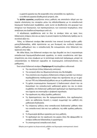 Οδθγίεσ για τθ χριςθ τθσ διερευνθτικισ μεκόδου και δθμιουργία υποςτθρικτικοφ υλικοφ
53
- θ γραπτι εργαςία που κα αναρτθκεί ςτθν ιςτοςελίδα του ςχολείου,
- θ ςυνκετικι εργαςία (διακεματικό project), κλπ.
Τα φφλλα εργαςίασ μοιράηονται ςτουσ μακθτζσ και αποτελοφν οδθγό για τθν
πορεία υλοποίθςθσ του ςεναρίου μζςω τθσ αλλθλεπίδραςθσ με το εκπαιδευτικό
λογιςμικό/ διαδικτυακό περιβάλλον, ϊςτε αυτοί να βοθκοφνται ςτο χειριςμό των
ςτοιχείων των λογιςμικϊν, των προςομοιϊςεων, των εικονικϊν πειραμάτων, ςτθν
αναηιτθςθ ςτο Διαδίκτυο/παγκόςμιο ιςτό κ.ά.
Θ αξιολόγθςθ προβλζπεται από το ίδιο το ςενάριο τόςο ωσ προσ τουσ
διδακτικοφσ ςτόχουσ όςο και ωσ προσ τθ γενικι πορεία τθσ διδακτικισ πράξθσ και τθ
ςυνολικι αξία του.
Τζλοσ, το διδακτικό ςενάριο δεν αποτελεί ζνα ςτατικό (τυπικό) ςχζδιο μακι-
ματοσ/διδαςκαλίασ, αλλά προτείνεται ωσ μια δυναμικι και ευζλικτθ πρόταςθ
(ςχζδια μακθμάτων) που ο εκπαιδευτικόσ κα ενςωματϊςει ςτθν διδακτικι του
πρακτικι ςτθν τάξθ.
Με άλλα λόγια, ζνα διδακτικό ςενάριο που ζχει δομθκεί ςε ζνα ι περιςςότερα
εκπαιδευτικά λογιςμικά/διαδικτυακά εργαλεία, το οποίο ςυνοδεφεται από δρα-
ςτθριότθτεσ και είναι ςφμφωνο με το αντίςτοιχο αναλυτικό πρόγραμμα, μπορεί να
υποκατάςτιςει το διδακτικό εγχειρίδιο ςε ςυγκεκριμζνθ ενότθτα/ενότθτεσ του
μακιματοσ.
Ζνα τυπικό διδακτικό ςενάριο (Ραράρτθμα 4) περιλαμβάνει ενδεικτικά:
 Τθν ταυτότθτα (τίτλοσ διδακτικισ ενότθτασ).
 Τθν κεντρικι ιδζα του κζματοσ/ενότθτασ που κα διδαχκεί.
 Τουσ ςκοποφσ και επιμζρουσ διδακτικοφσ ςτόχουσ (μεταξφ των οποίων
περιλαμβάνονται παιδαγωγικοί ςτόχοι που ςχετίηονται και με τθ χρι-
ςθ των ΤΡΕ ςτθ διδαςκαλία/μάκθςθ και με τθ μακθςιακι διαδικαςία).
 Τθ χριςθ ςυγκεκριμζνου λογιςμικοφ ι διαδικτυακοφ υλικοφ που να
δικαιολογεί τθν εκπαιδευτικι/ μακθςιακι χριςθ του και το οποίο
ςυμβάλλει ςτο διδακτικό/ μακθςιακό ςχεδιαςμό των δραςτθριοτιτων
που ζρχεται να υποςτθρίξει θ ψθφιακι τεχνολογία.
 Τθν οργάνωςθ τθσ τάξθσ (ομάδεσ μακθτϊν).
 Τισ δραςτθριότθτεσ που κα πραγματοποιθκοφν, ζτςι ςχεδιαςμζνεσ
ϊςτε να κακίςταται δυνατι θ ενεργι ςυμμετοχι του μακθτι ςτθ
μακθςιακι διαδικαςία.
 Τισ ενζργειεσ/ ρόλουσ ςτθν εκπαιδευτικι διαδικαςία/ μάκθςθ τόςο
του εκπαιδευτικοφ όςο και των μακθτϊν, τθσ κάκε ομάδασ μακθτϊν,
κλπ.
 Τθ δθμιουργία φφλλων εργαςίασ για τουσ μακθτζσ.
 Το ςχεδιαςμό και τθν οργάνωςθ του χϊρου όπου κα εφαρμοςκεί το
ςενάριο (αίκουςα διδαςκαλίασ ι εργαςτιριο).
 Το υποςτθρικτικό εκπαιδευτικό υλικό.
 