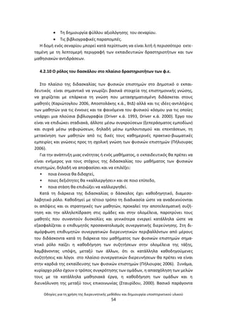 Οδθγίεσ για τθ χριςθ τθσ διερευνθτικισ μεκόδου και δθμιουργία υποςτθρικτικοφ υλικοφ
54
 Τθ δθμιουργία φφλλου αξιολόγθςθσ του ςεναρίου.
 Τισ βιβλιογραφικζσ παραπομπζσ.
Θ δομι ενόσ ςεναρίου μπορεί κατά περίπτωςθ να είναι λιτι ι περιςςότερο εκτε-
ταμζνθ με τθ λεπτομερι περιγραφι των εκπαιδευτικϊν δραςτθριοτιτων και των
μακθςιακϊν αντιδράςεων.
4.2.10 Ο ρόλοσ του δαςκάλου ςτο πλαίςιο δραςτθριοτιτων των φ.ε.
Στο πλαίςιο τθσ διδαςκαλίασ των φυςικϊν επιςτθμϊν ςτο Δθμοτικό ο εκπαι-
δευτικόσ είναι ςθμαντικό να γνωρίηει βαςικά ςτοιχεία τθσ επιςτθμονικισ γνϊςθσ,
να χειρίηεται με επάρκεια τθ γνϊςθ που μεταςχθματιςμζνθ διδάςκεται ςτουσ
μακθτζσ (Καριϊτογλου 2006, Αποςτολάκθσ κ.ά., ΒτΔ) αλλά και τισ ιδζεσ-αντιλιψεισ
των μακθτϊν για τισ ζννοιεσ και τα φαινόμενα του φυςικοφ κόςμου για τισ οποίεσ
υπάρχει μια πλοφςια βιβλιογραφία (Driver κ.ά. 1993, Driver κ.ά. 2000). Ζργο του
είναι να επιδιϊκει ςταδιακά, άλλοτε μζςω ςυγκροφςεων (ξεπεράςματοσ εμποδίων)
και ςυχνά μζςω γεφυρϊςεων, δθλαδι μζςω εμπλουτιςμοφ και επεκτάςεων, τθ
μετακίνθςθ των μακθτϊν από τισ δικζσ τουσ κακθμερινζσ πρακτικο-βιωματικζσ
εμπειρίεσ και γνϊςεισ προσ τθ ςχολικι γνϊςθ των φυςικϊν επιςτθμϊν (Ριλιουρασ
2006).
Για τθν ανάπτυξθ μιασ ενότθτασ ι ενόσ μακιματοσ, ο εκπαιδευτικόσ κα πρζπει να
είναι ενιμεροσ για τουσ ςτόχουσ τθσ διδαςκαλίασ του μακιματοσ των φυςικϊν
επιςτθμϊν, δθλαδι να αποφαςίςει και να επιλζξει:
• ποια ζννοια κα διδαχτεί,
• ποιεσ δεξιότθτεσ κα «καλλιεργιςει» και ςε ποιο επίπεδο,
• ποια ςτάςθ κα επιδιϊξει να καλλιεργθκεί.
Κατά τθ διάρκεια τθσ διδαςκαλίασ ο δάςκαλοσ ζχει κακοδθγθτικό, διαμεςο-
λαβθτικό ρόλο. Κακοδθγεί με τζτοιο τρόπο τθ διαδικαςία ϊςτε να αναδεικνφονται
οι απόψεισ και οι ςτρατθγικζσ των μακθτϊν, προκαλεί τθν αποτελεςματικι ςυηι-
τθςθ και τθν αλλθλεπίδραςθ ςτισ ομάδεσ και ςτθν ολομζλεια, παροτρφνει τουσ
μακθτζσ που ςυναντοφν δυςκολίεσ και γενικότερα ενεργεί κατάλλθλα ϊςτε να
εξαςφαλίηεται ο επικυμθτόσ προςανατολιςμόσ ςυνεργατικισ διερεφνθςθσ. Στθ δι-
αμόρφωςθ επικυμθτϊν ςυνεργατικϊν διερευνθτικϊν περιβαλλόντων από μζρουσ
του διδάςκοντα κατά τθ διάρκεια του μακιματοσ των φυςικϊν επιςτθμϊν ςθμα-
ντικό ρόλο παίηει θ κακοδιγθςθ των ςυηθτιςεων ςτθν ολομζλεια τθσ τάξθσ,
λαμβάνοντασ υπόψθ, μεταξφ των άλλων, ότι οι κατάλλθλα κακοδθγοφμενεσ
ςυηθτιςεισ και λόγοι ςτο πλαίςιο ςυνεργατικϊν διερευνιςεων κα πρζπει να είναι
ςτθν καρδιά τθσ εκπαίδευςθσ των φυςικϊν επιςτθμϊν (Ριλιουρασ 2006). Συνάμα,
κυρίαρχο ρόλο ζχουν ο τρόποσ ςυγκρότθςθσ των ομάδων, θ απαςχόλθςθ των μελϊν
τουσ με τα κατάλλθλα μακθςιακά ζργα, θ κακοδιγθςθ των ομάδων και θ
διευκόλυνςθ τθσ μεταξφ τουσ επικοινωνίασ (Σταυρίδου, 2000). Βαςικό παράγοντα
 