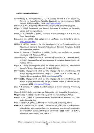 Οδθγίεσ για τθ χριςθ τθσ διερευνθτικισ μεκόδου και δθμιουργία υποςτθρικτικοφ υλικοφ
58
ΒΛΒΛΛΟΓ΢ΑΦΛΚΕΣ ΑΝΑΦΟ΢ΕΣ
Αποςτολάκθσ, Ε., Ραναγοποφλου , Ε., κ.ά. (2006), Φυςικά Εϋ& Στϋ Δθμοτικοφ,
Ερευνϊ και Ανακαλφπτω, Τετράδιο Εργαςιϊν και τα ςυνοδευτικα: Βιβλίο
μακθτι, Βιβλίο Δαςκάλου, ΟΕΔΒ, http://goo.gl/nBoii
Betrand, Y. (1994), Σφγχρονεσ Εκπαιδευτικζσ Θεωρίεσ, εκδ. Ελλθνικά Γράμματα.
Βλάχοσ, Ι. (2004), Εκπαίδευςθ ςτισ Φυςικζσ Επιςτιμεσ, Η πρόταςθ τθσ Εποικοδό-
μθςθσ, εκδ. Γρθγόρθ, Ακινα.
BIoom, B. & KrathwohI, D. (1986), Ταξινομία διδακτικϊν ςτόχων, τ. Α-Β, εκδ. Κϊ-
δικασ, Θεςςαλονίκθ
Βοςνιάδου, Στ. (2001), Πϊσ μακαίνουν οι μακθτζσ, εκδ. Gutenberg, Ακινα.
http://goo.gl/cZPHA
CERTH-ΙΤΙ, (2008), Template for the Development of a Technology-Enhanced
Educational Scenario Template,/Educational Scenario Template, Guided
Research Model, Cosmos.
Driver, R., Guesne, E.,Tiberghien, A. (1993), Οι ιδζεσ των παιδιϊν ςτισ φυςικζσ
επιςτιμεσ, ΕΕΦ- Τροχαλία, Ακινα.
Ηθςιμόπουλοσ, Γ., Καφετηόπουλοσ, Κ., Μουτηοφρθ-Μανοφςου, Ε., Ραπαςταματίου,
Ν. (2002), Θζματα διδακτικισ για τα μακιματα των φυςικϊν επιςτθμϊν, εκδ.
Ρατάκθ, Ακινα.
Hogan K. (1999), Sociocognitive roles in science group discourse, International
Journal of Science Education, vol. 21, No 8: 855-882.
ΕΑΙΤΥ (2010), Επιμορφωτικό υλικό για τθν επιμόρφωςθ των εκπαιδευτικϊν ςτα
Κζντρα Στιριξθσ Επιμόρφωςθσ, Τεφχοσ 5: κλάδοσ ΡΕ04 & κλάδοσ ΡΕ60, βϋ
ζκδοςθ, Ράτρα, Δεκζμβριοσ 2010, http://goo.gl/nk3BV
ΕΑΙΤΥ (2010), Επιμορφωτικό υλικό για τθν επιμόρφωςθ των εκπαιδευτικϊν ςτα
Κζντρα Στιριξθσ Επιμόρφωςθσ, Τεφχοσ 1: Γενικό Μζροσ, βϋ ζκδοςθ, Ράτρα,
Ιανουάριοσ 2011, http://goo.gl/EMqyx
Levy, P. & Lameras, P. (2011), Essential Features of Inquiry Learning, Preliminary
Report.
Mager, R. (1985), Διδακτικοί ςτόχοι και διδαςκαλία, εκδ. Κυριακίδθ, Θεςςαλονίκθ.
Μικρόπουλοσ, Τ. (2000), Εκπαιδευτικό λογιςμικό, εκδ. Κλειδάρικμοσ, Ακινα.
Κακανά, Δ.-Μ., (2008), Η Ομαδοςυνεργατικι Διδαςκαλία και Μάκθςθ, εκδ. Κυρι-
ακίδθ, Θεςςαλονίκθ.
Kron, F. & Σοφόσ, Α. (2007), Διδακτικι των Μζςων, εκδ. Gutenberg, Ακινα.
Κόκκοτασ Ρ. & Ριλιουρασ Ρ. (2004), Π πολυδιάςτατοσ ρόλοσ των τεχνολογιϊν τθσ
πλθροφορίασ και επικοινωνίασ ςτθν εκπαίδευςθ ςτισ φυςικζσ επιςτιμεσ,
Διδαςκαλία των Φυςικϊν Επιςτθμϊν, Ζρευνα και Πράξθ, Τεφχοσ 10, Ιοφλιοσ,
Αφγουςτοσ, Σεπτζμβριοσ 2004, ςελ. 4-12.
 