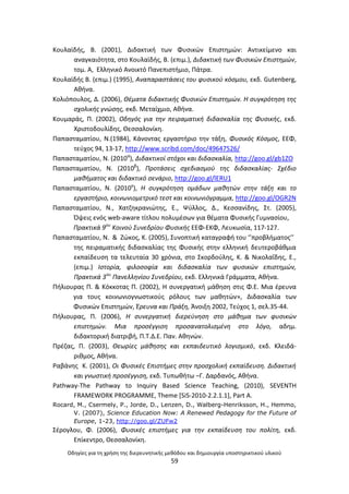 Οδθγίεσ για τθ χριςθ τθσ διερευνθτικισ μεκόδου και δθμιουργία υποςτθρικτικοφ υλικοφ
59
Κουλαϊδισ, Β. (2001), Διδακτικι των Φυςικϊν Επιςτθμϊν: Αντικείμενο και
αναγκαιότθτα, ςτο Κουλαϊδισ, Β. (επιμ.), Διδακτικι των Φυςικϊν Επιςτθμϊν,
τομ. Α, Ελλθνικό Ανοικτό Ρανεπιςτιμιο, Ράτρα.
Κουλαϊδισ Β. (επιμ.) (1995), Αναπαραςτάςεισ του φυςικοφ κόςμου, εκδ. Gutenberg,
Ακινα.
Κολιόπουλοσ, Δ. (2006), Θζματα διδακτικισ Φυςικϊν Επιςτθμϊν. Η ςυγκρότθςθ τθσ
ςχολικισ γνϊςθσ, eκδ. Μεταίχμιο, Ακινα.
Κουμαράσ, Ρ. (2002), Οδθγόσ για τθν πειραματικι διδαςκαλία τθσ Φυςικισ, εκδ.
Χριςτοδουλίδθσ, Θεςςαλονίκθ.
Ραπαςταματίου, Ν.(1984), Κάνοντασ εργαςτιριο τθν τάξθ, Φυςικόσ Κόςμοσ, ΕΕΦ,
τεφχοσ 94, 13-17, http://www.scribd.com/doc/49647526/
Ραπαςταματίου, Ν. (2010α
), Διδακτικοί ςτόχοι και διδαςκαλία, http://goo.gl/gb1ZO
Ραπαςταματίου, Ν. (2010β
), Προτάςεισ ςχεδιαςμοφ τθσ διδαςκαλίασ- Σχζδιο
μακιματοσ και διδακτικό ςενάριο, http://goo.gl/lERU1
Ραπαςταματίου, Ν. (2010γ
), Η ςυγκρότθςθ ομάδων μακθτϊν ςτθν τάξθ και το
εργαςτιριο, κοινωνιομετρικό τεςτ και κοινωνιόγραμμα, http://goo.gl/OGR2N
Ραπαςταματίου, Ν., Χατηθκρανιϊτθσ, Ε., Ψφλλοσ, Δ., Κεςςανίδθσ, Στ. (2005),
Πψεισ ενόσ web-aware τίτλου πολυμζςων για κζματα Φυςικισ Γυμναςίου,
Πρακτικά 9ου
Κοινοφ Συνεδρίου Φυςικισ ΕΕΦ-ΕΚΦ, Λευκωςία, 117-127.
Ραπαςταματίου, Ν. & Ηϊκοσ, Κ. (2005), Συνοπτικι καταγραφι του ‘’προβλιματοσ’’
τθσ πειραματικισ διδαςκαλίασ τθσ Φυςικισ ςτθν ελλθνικι δευτεροβάκμια
εκπαίδευςθ τα τελευταία 30 χρόνια, ςτο Σκορδοφλθσ, Κ. & Νικολαΐδθσ, Ε.,
(επιμ.) Ιςτορία, φιλοςοφία και διδαςκαλία των φυςικϊν επιςτθμϊν,
Πρακτικά 3ου
Πανελλθνίου Συνεδρίου, εκδ. Ελλθνικά Γράμματα, Ακινα.
Ριλιουρασ Ρ. & Κόκκοτασ Ρ. (2002), Θ ςυνεργατικι μάκθςθ ςτισ Φ.Ε. Μια ζρευνα
για τουσ κοινωνιογνωςτικοφσ ρόλουσ των μακθτϊν», Διδαςκαλία των
Φυςικϊν Επιςτθμϊν, Ζρευνα και Πράξθ, Άνοιξθ 2002, Τεφχοσ 1, ςελ.35-44.
Ριλιουρασ, Ρ. (2006), Η ςυνεργατικι διερεφνθςθ ςτο μάκθμα των φυςικϊν
επιςτθμϊν. Μια προςζγγιςθ προςανατολιςμζνθ ςτο λόγο, αδθμ.
διδακτορικι διατριβι, Ρ.Τ.Δ.Ε. Ραν. Ακθνϊν.
Ρρζηασ, Ρ. (2003), Θεωρίεσ μάκθςθσ και εκπαιδευτικό λογιςμικό, εκδ. Κλειδά-
ρικμοσ, Ακινα.
΢αβάνθσ Κ. (2001), Οι Φυςικζσ Επιςτιμεσ ςτθν προςχολικι εκπαίδευςθ. Διδακτικι
και γνωςτικι προςζγγιςθ, εκδ. Τυπωκιτω –Γ. Δαρδανόσ, Ακινα.
Pathway-The Pathway to Inquiry Based Science Teaching, (2010), SEVENTH
FRAMEWORK PROGRAMME, Theme [SiS-2010-2.2.1.1], Part A.
Rocard, M., Csermely, P., Jorde, D., Lenzen, D., Walberg-Henriksson, H., Hemmo,
V. (2007), Science Education Now: A Renewed Pedagogy for the Future of
Europe, 1-23, http://goo.gl/ZUFw2
Σζρογλου, Φ. (2006), Φυςικζσ επιςτιμεσ για τθν εκπαίδευςθ του πολίτθ, εκδ.
Επίκεντρο, Θεςςαλονίκθ.
 