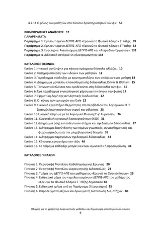 Οδθγίεσ για τθ χριςθ τθσ διερευνθτικισ μεκόδου και δθμιουργία υποςτθρικτικοφ υλικοφ
6
4.2.11 Ο ρόλοσ των μακθτϊν ςτο πλαίςιο δραςτθριοτιτων των φ.ε. 55
ΒΛΒΛΛΟΓ΢ΑΦΛΚΕΣ ΑΝΑΦΟ΢ΕΣ 57
ΡΑ΢Α΢ΤΘΜΑΤΑ
Ραράρτθμα 1. Εμπλουτιςμζνο ΔΕΡΡΣ-ΑΡΣ «Ερευνϊ το Φυςικό Κόςμο» Εϋ τάξθσ 59
Ραράρτθμα 2. Εμπλουτιςμζνο ΔΕΡΡΣ-ΑΡΣ «Ερευνϊ το Φυςικό Κόςμο» ΣΤϋτάξθσ 83
Ραράρτθμα 3. Ευρετιριο: Αντιςτοίχθςθ ΔΕΡΡΣ-ΑΡΣ και «Τετραδίου Εργαςιϊν» 132
Ραράρτθμα 4. Διδακτικό ςενάριο: Οι θλεκτρομαγνιτεσ 134
ΚΑΤΑΛΟΓΟΣ ΕΛΚΟΝΩΝ
Εικόνα 1.Θ «κοινι αντίλθψθ» για κάποια πράγματα δφςκολα αλλάηει… 10
Εικόνα 2. Κατθγοριοποίθςθ των «ιδεϊν» των μακθτϊν 11
Εικόνα 3.Ραράδειγμα ανάδειξθσ με ερωτθματολόγιο των απόψεων ενόσ μακθτι 14
Εικόνα 4. Διάγραμμα μοντζλου εποικοδομθτικισ διδαςκαλίασ Driver & Oldham 15
Εικόνα 5. Τα γνωςτικά πλαίςια που εμπλζκονται ςτθ διδαςκαλία των φ.ε. 16
Εικόνα 6. Ζνα παράδειγμα εννοιολογικοφ χάρτθ για τθν ζννοια του φωτόσ 17
Εικόνα 7. Σχθματικι δομι τθσ αντιλθπτικισ διαδικαςίασ 22
Εικόνα 8. Ο κϊνοσ των εμπειριϊν του Dale 22
Εικόνα 9. Εικονικό εργαςτιριο κερμότθτασ ςτο περιβάλλον του λογιςμικοφ ΣΕΡ:
βραςμόσ ίςων ποςοτιτων νεροφ και γάλακτοσ 25
Εικόνα 10.Εικονικό πείραμα με το λογιςμικό Φυςικι β’-γ’ Γυμναςίου 26
Εικόνα 11. Χωροταξικι κατανομι λειτουργοφντων ΕΚΦΕ 31
Εικόνα 12.Διάγραμμα ροισ εκπαιδευτικϊν ςτόχων και ςχεδιαςμοφ διδαςκαλίασ 37
Εικόνα 13. Διάγραμμα διαςφνδεςθσ των τομζων γνωςτικόσ, ςυναιςκθματικόσ και
ψυχοκινθτικόσ κατά τθν μπιχεβιοριςτικι κεωρία 39
Εικόνα 14. Διάγραμμα παραγόντων ςχεδιαςμοφ διδαςκαλίασ 43
Εικόνα 15. Κάνοντασ εργαςτιριο τθν τάξθ 46
Εικόνα 16. Το πείραμα επίδειξθσ μπορεί να είναι «ηωντανό» ι προςομοίωςθ 48
ΚΑΤΑΛΟΓΟΣ ΡΛΝΑΚΩΝ
Ρίνακασ 1: Ρεριγραφι Μοντζλου Κακοδθγοφμενθσ Ζρευνασ 20
Ρίνακασ 2: Ρεριγραφι Μοντζλου Διερευνθτικισ Διδαςκαλίασ 21
Ρίνακασ 3. Τμιμα του ΔΕΡΡΣ-ΑΡΣ του μακιματοσ «Ερευνϊ το Φυςικό Κόςμο» 29
Ρίνακασ 4. Ενδεικτικό μιμα του «εμπλουτιςμζνου» ΔΕΡΡΣ-ΑΡΣ του μακιματοσ
«Ερευνϊ το Φυςικό Κόςμο» Εϋ τάξθσ Δθμοτικοφ 34
Ρίνακασ 5. Ενδεικτικό τμιμα από το Ραράρτθμα 3 (ευρετιριο) 35
Ρίνακασ 6. Ραραδείγματα λζξεων και όρων για τθ διατφπωςθ διδ. ςτόχων 38
 