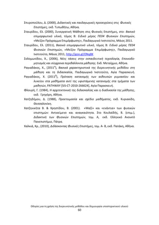 Οδθγίεσ για τθ χριςθ τθσ διερευνθτικισ μεκόδου και δθμιουργία υποςτθρικτικοφ υλικοφ
60
Σπυροποφλου, Δ. (2000), Διδακτικζσ και παιδαγωγικζσ προςεγγίςεισ ςτισ Φυςικζσ
Επιςτιμεσ, εκδ. Τυπωκιτω, Ακινα.
Σταυρίδου, Ελ. (2000), Συνεργατικι Μάκθςθ ςτισ Φυςικζσ Επιςτιμεσ, ςτο: Βαςικό
επιμορφωτικό υλικό, τόμοσ Β: Ειδικό μζροσ ΠΕ04 Φυςικϊν Επιςτθμϊν,
«Μείηον Ρρόγραμμα Επιμόρφωςθσ», Ραιδαγωγικό Ινςτιτοφτο, Μάιοσ 2011.
Σταυρίδου, Ελ. (2011), Βαςικό επιμορφωτικό υλικό, τόμοσ Β: Ειδικό μζροσ ΠΕ04
Φυςικϊν Επιςτθμϊν, «Μείηον Ρρόγραμμα Επιμόρφωςθσ», Ραιδαγωγικό
Ινςτιτοφτο, Μάιοσ 2011, http://goo.gl/ONq8K
Σολομωνίδου, Χ., (2006), Νζεσ τάςεισ ςτθν εκπαιδευτικι τεχνολογία, Εποικοδο-
μθτιςμόσ και ςφγχρονα περιβάλλοντα μάκθςθσ. Εκδ. Μεταίχμιο, Ακινα.
΢αγιαδάκοσ, Χ., (2011α
), Βαςικά χαρακτθριςτικά τθσ διερευνθτικισ μεκόδου ςτθ
μάκθςθ και τθ διδαςκαλία, Ραιδαγωγικό Ινςτιτοφτο, Αγία Ραραςκευι.
΢αγιαδάκοσ, X. (2011β
), Πρόταςθ κατανομισ των αικουςϊν γυμναςίου και
λυκείου ςτα μακιματα αντί τθσ υφιςτάμενθσ κατανομισ ςτα τμιματα των
μακθτϊν, PATHWAY [SiS-CT-2010-266624], Αγία Ραραςκευι.
Φλουρι, Γ. (1984), Η αρχιτεκτονικι τθσ διδαςκαλίασ και θ διαδικαςία τθσ μάκθςθσ,
εκδ. Γρθγόρθ, Ακινα.
Χατηθδιμου, Δ. (1988), Προετοιμαςία και ςχζδιο μακιματοσ, εκδ. Κυριακίδθ,
Θεςςαλονίκθ.
Χατηθνικιτα Β. & Χρθςτίδου, Β. (2001). «Μαηί» και «ενάντια» των φυςικϊν
επιςτθμϊν: Αντικείμενο και αναγκαιότθτα. Στο Κουλαϊδισ, Β. (επιμ.),
Διδακτικι των Φυςικϊν Επιςτθμϊν, τομ. Α, εκδ. Ελλθνικό Ανοικτό
Ρανεπιςτιμιο, Ράτρα.
Χαλκιά, Kρ., (2010), Διδάςκοντασ Φυςικζσ Επιςτιμεσ, τομ. Α- Β, εκδ. Ρατάκθ, Ακινα.
 