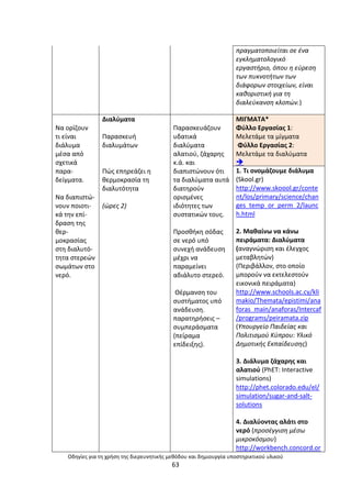 Οδθγίεσ για τθ χριςθ τθσ διερευνθτικισ μεκόδου και δθμιουργία υποςτθρικτικοφ υλικοφ
63
πραγματοποιείται ςε ζνα
εγκλθματολογικό
εργαςτιριο, όπου θ εφρεςθ
των πυκνοτιτων των
διάφορων ςτοιχείων, είναι
κακοριςτικι για τθ
διαλεφκανςθ κλοπϊν.)
Να ορίηουν
τι είναι
διάλυµα
µζςα από
ςχετικά
παρα-
δείγµατα.
Να διαπιςτϊ-
νουν ποιοτι-
κά τθν επί-
δραςθ τθσ
κερ-
µοκραςίασ
ςτθ διαλυτό-
τθτα ςτερεϊν
ςωµάτων ςτο
νερό.
Διαλφµατα
Ραραςκευι
διαλυµάτων
Ρϊσ επθρεάηει θ
κερµοκραςία τθ
διαλυτότθτα
(ϊρεσ 2)
Ραραςκευάηουν
υδατικά
διαλφµατα
αλατιοφ, ηάχαρθσ
κ.ά. και
διαπιςτϊνουν ότι
τα διαλφµατα αυτά
διατθροφν
οριςµζνεσ
ιδιότθτεσ των
ςυςτατικϊν τουσ.
Ρροςκικθ ςόδασ
ςε νερό υπό
ςυνεχι ανάδευςθ
µζχρι να
παραµείνει
αδιάλυτο ςτερεό.
Θζρµανςθ του
ςυςτιµατοσ υπό
ανάδευςθ.
παρατθριςεισ –
ςυµπεράςµατα
(πείραµα
επίδειξθσ).
ΜΛΓΜΑΤΑ*
Φφλλο Εργαςίασ 1:
Μελετάμε τα μίγματα
Φφλλο Εργαςίασ 2:
Μελετάμε τα διαλφματα

1. Τι ονομάηουμε διάλυμα
(Skool.gr)
http://www.skoool.gr/conte
nt/los/primary/science/chan
ges_temp_or_perm_2/launc
h.html
2. Μακαίνω να κάνω
πειράματα: Διαλφματα
(αναγνϊριςθ και ζλεγχοσ
μεταβλθτϊν)
(Ρεριβάλλον, ςτο οποίο
μποροφν να εκτελεςτοφν
εικονικά πειράματα)
http://www.schools.ac.cy/kli
makio/Themata/epistimi/ana
foras_main/anaforas/Intercaf
/programs/peiramata.zip
(Υπουργείο Παιδείασ και
Πολιτιςμοφ Κφπρου: Υλικό
Δθμοτικισ Εκπαίδευςθσ)
3. Διάλυμα ηάχαρθσ και
αλατιοφ (PhET: Interactive
simulations)
http://phet.colorado.edu/el/
simulation/sugar-and-salt-
solutions
4. Διαλφοντασ αλάτι ςτο
νερό (προςζγγιςθ μζςω
μικροκόςμου)
http://workbench.concord.or
 