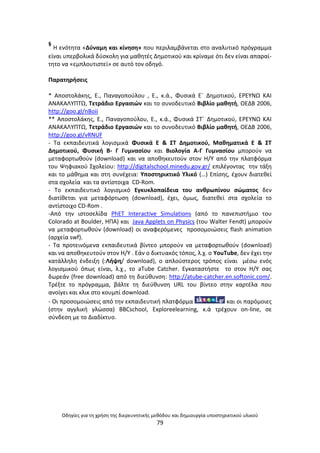 Οδθγίεσ για τθ χριςθ τθσ διερευνθτικισ μεκόδου και δθμιουργία υποςτθρικτικοφ υλικοφ
79
§
Θ ενότθτα «Δφναμθ και κίνθςθ» που περιλαμβάνεται ςτο αναλυτικό πρόγραμμα
είναι υπερβολικά δφςκολθ για μακθτζσ Δθμοτικοφ και κρίναμε ότι δεν είναι απαραί-
τθτο να «εμπλουτιςτεί» ςε αυτό τον οδθγό.
Ραρατθριςεισ
* Αποςτολάκθσ, Ε., Ραναγοποφλου , Ε., κ.ά., Φυςικά Εϋ Δθμοτικοφ, Ε΢ΕΥΝΩ ΚΑΙ
ΑΝΑΚΑΛΥΡΤΩ, Τετράδιο Εργαςιϊν και το ςυνοδευτικό Βιβλίο μακθτι, ΟΕΔΒ 2006,
http://goo.gl/nBoii
** Αποςτολάκθσ, Ε., Ραναγοποφλου, Ε., κ.ά., Φυςικά ΣΤϋ Δθμοτικοφ, Ε΢ΕΥΝΩ ΚΑΙ
ΑΝΑΚΑΛΥΡΤΩ, Τετράδιο Εργαςιϊν και το ςυνοδευτικό Βιβλίο μακθτι, ΟΕΔΒ 2006,
http://goo.gl/vRNUF
- Τα εκπαιδευτικά λογιςμικά Φυςικά Ε & ΣΤ Δθμοτικοφ, Μακθματικά Ε & ΣΤ
Δθμοτικοφ, Φυςικι Β- Γ Γυμναςίου και Βιολογία Α-Γ Γυμναςίου μποροφν να
μεταφορτωκοφν (download) και να αποκθκευτοφν ςτον Θ/Υ από τθν πλατφόρμα
του Ψθφιακοφ Σχολείου: http://digitalschool.minedu.gov.gr/ επιλζγοντασ τθν τάξθ
και το μάκθμα και ςτθ ςυνζχεια: Υποςτθρικτικό Υλικό (…) Επίςθσ, ζχουν διατεκεί
ςτα ςχολεία και τα αντίςτοιχα CD-Rom.
- Το εκπαιδευτικό λογιςμικό Εγκυκλοπαίδεια του ανκρωπίνου ςϊματοσ δεν
διατίκεται για μεταφόρτωςθ (download), ζχει, όμωσ, διατεκεί ςτα ςχολεία το
αντίςτοιχο CD-Rom .
-Από τθν ιςτοςελίδα PhET Interactive Simulations (από το πανεπιςτιμιο του
Colorado at Boulder, ΘΡΑ) και Java Applets on Physics (του Walter Fendt) μποροφν
να μεταφορτωκοφν (download) οι αναφερόμενεσ προςομοιϊςεισ flash animation
(αρχεία swf).
- Τα προτεινόμενα εκπαιδευτικά βίντεο μποροφν να μεταφορτωκοφν (download)
και να αποκθκευτοφν ςτον Θ/Υ . Εάν ο δικτυακόσ τόποσ, λ.χ. ο YouTube, δεν ζχει τθν
κατάλλθλθ ζνδειξθ (:Λιψθ/ download), ο απλοφςτεροσ τρόποσ είναι μζςω ενόσ
λογιςμικοφ όπωσ είναι, λ.χ., το aTube Catcher. Εγκαταςτιςτε το ςτον Θ/Υ ςασ
δωρεάν (free download) από τθ διεφκυνςθ: http://atube-catcher.en.softonic.com/.
Τρζξτε το πρόγραμμα, βάλτε τθ διεφκυνςθ URL του βίντεο ςτθν καρτζλα που
ανοίγει και κλικ ςτο κουμπί download.
- Οι προςομοιϊςεισ από τθν εκπαιδευτικι πλατφόρμα και οι παρόμοιεσ
(ςτθν αγγλικι γλϊςςα) BBCschool, Exploreelearning, κ.ά τρζχουν on-line, ςε
ςφνδεςθ με το Διαδίκτυο.
 