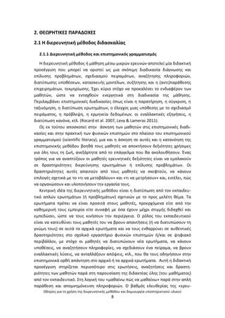 Οδθγίεσ για τθ χριςθ τθσ διερευνθτικισ μεκόδου και δθμιουργία υποςτθρικτικοφ υλικοφ
8
2. ΚΕΩ΢ΘΤΛΚΕΣ ΡΑ΢ΑΔΟΧΕΣ
2.1 Θ διερευνθτικι μζκοδοσ διδαςκαλίασ
2.1.1 Διερευνθτικι μζκοδοσ και επιςτθμονικόσ γραμματιςμόσ
Θ διερευνθτικι μζκοδοσ ι μάκθςθ μζςω μικρϊν ερευνϊν αποτελεί μία διδακτικι
προςζγγιςθ που μπορεί να οριςτεί ωσ μια ςκόπιμθ διαδικαςία διάγνωςθσ και
επίλυςθσ προβλθμάτων, ςχεδιαςμοφ πειραμάτων, αναηιτθςθσ πλθροφοριϊν,
διατφπωςθσ υποκζςεων, καταςκευισ μοντζλων, ςυηιτθςθσ και θ (αντι)παράκεςθσ
επιχειρθμάτων, τεκμθρίωςθσ. Ζχει κφριο ςτόχο να προκαλζςει το ενδιαφζρον των
μακθτϊν, ϊςτε να ενταχκοφν ενεργθτικά ςτθ διαδικαςία τθσ μάκθςθσ.
Ρεριλαμβάνει επιςτθμονικζσ διαδικαςίεσ όπωσ είναι θ παρατιρθςθ, θ ςφγκριςθ, θ
ταξινόμθςθ, θ διατφπωςθ ερωτθμάτων, ο ζλεγχοσ μιασ υπόκεςθσ με το ςχεδιαςμό
πειράματοσ, θ πρόβλεψθ, θ ερμθνεία δεδομζνων, οι εναλλακτικζσ εξθγιςεισ, θ
διατφπωςθ κανόνα, κτλ. (Rocard et al. 2007, Levy & Lameras 2011).
Ωσ εκ τοφτου αποςκοπεί ςτθν άςκθςθ των μακθτϊν ςτισ επιςτθμονικζσ διαδι-
καςίεσ και ςτθν πρακτικι των φυςικϊν επιςτθμϊν ςτο πλαίςιο του επιςτθμονικοφ
γραμματιςμοφ (scientific literacy), μια και θ άςκθςθ ςε αυτζσ και θ κατανόθςθ τθσ
επιςτθμονικισ μεκόδου βοθκά τουσ μακθτζσ να αποκτιςουν δεξιότθτεσ χριςιμεσ
για όλθ τουσ τθ ηωι, ανεξάρτθτα από το επάγγελμα που κα ακολουκιςουν. Ζνασ
τρόποσ για να αναπτφξουν οι μακθτζσ ερευνθτικζσ δεξιότθτεσ είναι να εμπλακοφν
ςε δραςτθριότθτεσ διερεφνθςθσ ερωτθμάτων ι επίλυςθσ προβλθμάτων. Οι
δραςτθριότθτεσ αυτζσ απαιτοφν από τουσ μακθτζσ να ςκεφτοφν, να κάνουν
επιλογζσ ςχετικά με το «τι να μεταβάλουν» και «τι να μετριςουν» και, εντζλει, πϊσ
να οργανϊςουν και υλοποιιςουν τθν εργαςία τουσ.
Κεντρικι ιδζα τθσ διερευνθτικισ μεκόδου είναι θ διατφπωςθ από τον εκπαιδευ-
τικό απλϊν ερωτθμάτων (ι προβλθμάτων) ςχετικϊν με το προσ μελζτθ κζμα. Τα
ερωτιματα πρζπει να είναι προςιτά ςτουσ μακθτζσ, προερχόμενα είτε από τθν
κακθμερινι τουσ εμπειρία είτε ςυναφι με όςα ζχουν μζχρι ςτιγμισ διδαχκεί και
εμπεδϊςει, ϊςτε να τουσ κινιςουν τθν περιζργεια. Ο ρόλοσ του εκπαιδευτικοφ
είναι να κατευκφνει τουσ μακθτζσ του να βρουν απαντιςεισ (ι να διατυπϊςουν τθ
γνϊμθ τουσ) ςε αυτά τα αρχικά ερωτιματα και να τουσ ενκαρρφνει ςε αυκεντικζσ
δραςτθριότθτεσ ςτο ςχολικό εργαςτιριο φυςικϊν επιςτθμϊν ι/και ςε ψθφιακό
περιβάλλον, με ςτόχο οι μακθτζσ να διατυπϊνουν νζα ερωτιματα, να κάνουν
υποκζςεισ, να αναηθτιςουν πλθροφορίεσ, να ςχεδιάςουν ζνα πείραμα, να βρουν
εναλλακτικζσ λφςεισ, να ανταλλάξουν απόψεισ, κτλ., που κα τουσ οδθγιςουν ςτθν
επιςτθμονικά ορκι απάντθςθ ςτο αρχικό ι τα αρχικά ερωτιματα. Αυτι θ διδακτικι
προςζγγιςθ ςτθρίηεται περιςςότερο ςτισ ερωτιςεισ, αναηθτιςεισ και δραςτθ-
ριότθτεσ των μακθτϊν παρά ςτθ παρουςίαςθ τθσ διδακτζασ φλθσ (του μακιματοσ)
από τον εκπαιδευτικό. Στθ λογικι του «μακαίνω πϊσ να μακαίνω» παρά ςτθν απλι
παράκεςθ και απομνθμόνευςθ πλθροφοριϊν. Ο βακμόσ ελευκερίασ τθσ «ερευ-
 
