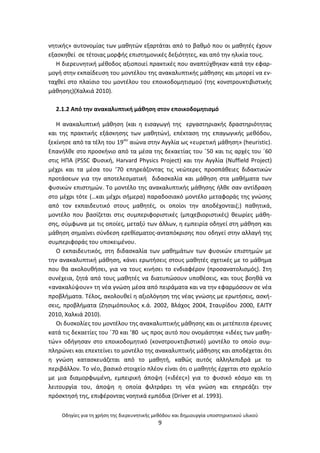 Οδθγίεσ για τθ χριςθ τθσ διερευνθτικισ μεκόδου και δθμιουργία υποςτθρικτικοφ υλικοφ
9
νθτικισ» αυτονομίασ των μακθτϊν εξαρτάται από το βακμό που οι μακθτζσ ζχουν
εξαςκθκεί ςε τζτοιασ μορφισ επιςτθμονικζσ δεξιότθτεσ, και από τθν θλικία τουσ.
Θ διερευνθτικι μζκοδοσ αξιοποιεί πρακτικζσ που αναπτφχκθκαν κατά τθν εφαρ-
μογι ςτθν εκπαίδευςθ του μοντζλου τθσ ανακαλυπτικισ μάκθςθσ και μπορεί να εν-
ταχκεί ςτο πλαίςιο του μοντζλου του εποικοδομθτιςμοφ (τθσ κονςτρουκτιβιςτικισ
μάκθςθσ)(Χαλκιά 2010).
2.1.2 Από τθν ανακαλυπτικι μάκθςθ ςτον εποικοδομθτιςμό
Θ ανακαλυπτικι μάκθςθ (και θ ειςαγωγι τθσ εργαςτθριακισ δραςτθριότθτασ
και τθσ πρακτικισ εξάςκθςθσ των μακθτϊν), επζκταςθ τθσ επαγωγικισ μεκόδου,
ξεκίνθςε από τα τζλθ του 19ου
αιϊνα ςτθν Αγγλία ωσ «ευρετικι μάκθςθ» (heuristic).
Επανιλκε ςτο προςκινιο από τα μζςα τθσ δεκαετίασ του ϋ50 και τισ αρχζσ του ϋ60
ςτισ ΘΡΑ (PSSC Φυςικι, Harvard Physics Project) και τθν Αγγλία (Nuffield Project)
μζχρι και τα μζςα του ’70 επθρεάηοντασ τισ νεϊτερεσ προςπάκειεσ διδακτικϊν
προτάςεων για τθν αποτελεςματικι διδαςκαλία και μάκθςθ ςτα μακιματα των
φυςικϊν επιςτθμϊν. Το μοντζλο τθσ ανακαλυπτικισ μάκθςθσ ιλκε ςαν αντίδραςθ
ςτο μζχρι τότε (…και μζχρι ςιμερα) παραδοςιακό μοντζλο μεταφοράσ τθσ γνϊςθσ
από τον εκπαιδευτικό ςτουσ μακθτζσ, οι οποίοι τθν αποδζχονται(;) πακθτικά,
μοντζλο που βαςίηεται ςτισ ςυμπεριφοριςτικζσ (μπιχεβιοριςτικζσ) κεωρίεσ μάκθ-
ςθσ, ςφμφωνα με τισ οποίεσ, μεταξφ των άλλων, θ εμπειρία οδθγεί ςτθ μάκθςθ και
μάκθςθ ςθμαίνει ςφνδεςθ ερεκίςματοσ-ανταπόκριςθσ που οδθγεί ςτθν αλλαγι τθσ
ςυμπεριφοράσ του υποκειμζνου.
Ο εκπαιδευτικόσ, ςτθ διδαςκαλία των μακθμάτων των φυςικϊν επιςτθμϊν με
τθν ανακαλυπτικι μάκθςθ, κάνει ερωτιςεισ ςτουσ μακθτζσ ςχετικζσ με το μάκθμα
που κα ακολουκιςει, για να τουσ κινιςει το ενδιαφζρον (προςανατολιςμόσ). Στθ
ςυνζχεια, ηθτά από τουσ μακθτζσ να διατυπϊςουν υποκζςεισ, και τουσ βοθκά να
«ανακαλφψουν» τθ νζα γνϊςθ μζςα από πειράματα και να τθν εφαρμόςουν ςε νζα
προβλιματα. Τζλοσ, ακολουκεί θ αξιολόγθςθ τθσ νζασ γνϊςθσ με ερωτιςεισ, αςκι-
ςεισ, προβλιματα (Ηθςιμόπουλοσ κ.ά. 2002, Βλάχοσ 2004, Σταυρίδου 2000, ΕΑΙΤΥ
2010, Χαλκιά 2010).
Οι δυςκολίεσ του μοντζλου τθσ ανακαλυπτικισ μάκθςθσ και οι μετζπειτα ζρευνεσ
κατά τισ δεκαετίεσ του ϋ70 και ’80 ωσ προσ αυτό που ονομάςτθκε «ιδζεσ των μακθ-
τϊν» οδιγθςαν ςτο εποικοδομθτικό (κονςτρουκτιβιςτικό) μοντζλο το οποίο ςυμ-
πλθρϊνει και επεκτείνει το μοντζλο τθσ ανακαλυπτικισ μάκθςθσ και αποδζχεται ότι
θ γνϊςθ καταςκευάηεται από το μακθτι, κακϊσ αυτόσ αλλθλεπιδρά με το
περιβάλλον. Το νζο, βαςικό ςτοιχείο πλζον είναι ότι ο μακθτισ ζρχεται ςτο ςχολείο
με μια διαμορφωμζνθ, εμπειρικι άποψθ («ιδζεσ») για το φυςικό κόςμο και τθ
λειτουργία του, άποψθ θ οποία φιλτράρει τθ νζα γνϊςθ και επθρεάηει τθν
πρόςκτθςι τθσ, επιφζροντασ νοθτικά εμπόδια (Driver et al. 1993).
 