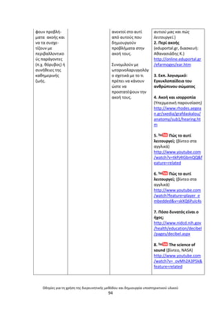 Οδθγίεσ για τθ χριςθ τθσ διερευνθτικισ μεκόδου και δθμιουργία υποςτθρικτικοφ υλικοφ
94
φουν προβλι-
µατα ακοισ και
να τα ςυςχε-
τίηουν µε
περιβαλλοντικο
φσ παράγοντεσ
(π.χ. κόρυβοσ) ι
ςυνικειεσ τθσ
κακθµερινισ
ηωισ.
ανεκτοί ςτο αυτί
από αυτοφσ που
δθµιουργοφν
προβλιµατα ςτθν
ακοι τουσ.
Συνοµιλοφν µε
ωτορινολαρυγγολόγ
ο ςχετικά µε το τι
πρζπει να κάνουν
ϊςτε να
προςτατζψουν τθν
ακοι τουσ.
αυτιοφ μασ και πϊσ
λειτουργεί.)
2. Ρερί ακοισ
(eduportal.gr, διαςκευι:
Ακαναςιάδθσ Κ.)
http://online.eduportal.gr
/efarmoges/ear.htm
3. Εκπ. λογιςμικό:
Εγκυκλοπαίδεια του
ανκρϊπινου ςϊματοσ
4. Ακοι και ιςορροπία
(Υπερμεςικι παρουςίαςθ)
http://www.rhodes.aegea
n.gr/sxedia/grafdaskalou/
anatomy/sub1/hearing.ht
m
5. Ρϊσ το αυτί
λειτουργεί; (βίντεο ςτα
αγγλικά)
http://www.youtube.com
/watch?v=tkPj4IGbmQQ&f
eature=related
6. Ρϊσ το αυτί
λειτουργεί; (βίντεο ςτα
αγγλικά)
http://www.youtube.com
/watch?feature=player_e
mbedded&v=skXQ6PuIc4s
7. Ρόςο δυνατόσ είναι ο
ιχοσ;
http://www.nidcd.nih.gov
/health/education/decibel
/pages/decibel.aspx
8. The science of
sound (βίντεο, NASA)
http://www.youtube.com
/watch?v=_ovMh2A3P5k&
feature=related
 