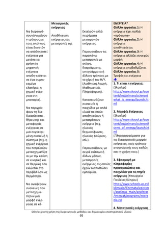 Οδθγίεσ για τθ χριςθ τθσ διερευνθτικισ μεκόδου και δθμιουργία υποςτθρικτικοφ υλικοφ
95
Να διερευνι-
ςουν/γνωρίςου
ν τρόπουσ µε
τουσ οποί-ουσ
είναι δυνατόν
να απόκθκευτεί
ενζργεια για
µετζπειτα
χριςθ (θ
µθχανικι
ενζργεια
αποκθ-κεφεται
ςε ζνα ςυµπι-
εςµζνο
ελατιριο, θ
χθµικι ενζρ-
γεια ςτθ
µπαταρία).
Να περιγρά-
φουν τθ δια-
δικαςία από-
κικευςθσ και
µεταφοράσ
ενζργειασ ςε
µια ςυγκεκρι-
µζνθ ςυςκευι ι
ςφςτθµα (π.χ. θ
χθµικι ενζργεια
του πετρελαίου
µεταςχθµατίηετ
αι µε τθν καφςθ
ςε κινθτικι και
ςε κερµικι που
εκλφεται ςτο
περιβάλ-λον ωσ
κερµότθτα.
Να αναφζρουν
ςυςκευζσ που
µεταςχθµα-
τίηουν µια
µορφι ενζρ-
γειασ ςε κά-
Μετατροπζσ
ενζργειασ
Αποκικευςθ
ενζργειασ και
µετατροπζσ τθσ
Εκτελοφν απλά
πειράµατα
µετατροπϊν
ενζργειασ.
Ραρουςιάηουν τισ
παραπάνω
µετατροπζσ µε
ςκίτςα,
διαγράµµατα,
ιςτογράµµατα ι
άλλουσ τρόπουσ µε
το χζρι ι τον Θ/Υ.
(Αιςκθτικι Αγωγι,
Μακθµατικά,
Ρλθροφορικι).
Καταςκευάηουν
ςυςκευζσ ι
παιχνίδια µε απλά
υλικά τα οποία
αποκθκεφουν ι
µετατρζπουν
ενζργεια (π.χ.
θλιακόσ
κερµοςίφωνασ,
θλιακόσ φοφρνοσ,
κτλ.).
Ραρουςιάηουν, µε
ςειρά ςκίτςων ι
άλλων µζςων,
µετατροπζσ
ενζργειασ, τισ οποίεσ
ζχουν διαπιςτϊςει
εµπειρικά.
ΕΝΕ΢ΓΕΛΑ*
Φφλλο εργαςίασ 1: Θ
ενζργεια ζχει πολλά
«πρόςωπα»
Φφλλο εργαςίασ 2: Θ
ενζργεια
αποκθκεφεται
Φφλλο εργαςίασ 3: Θ
ενζργεια αλλάηει ςυνεχϊσ
μορφι
Φφλλο εργαςίασ 4: Θ
ενζργεια υποβακμίηεται
Φφλλο εργαςίασ 5:
Τροφζσ και ενζργεια

1. Τι είναι θ ενζργεια;
(Skool.gr)
http://www.skoool.gr/con
tent/los/primary/science/
what_is_energy/launch.ht
ml
2. Μορφζσ Ενζργειασ
(Skool.gr)
http://www.skoool.gr/con
tent/los/primary/science/f
orms_of_energy/launch.ht
ml
(Πλθροφοροφμαςτε για
τισ διαφορετικζσ μορφζσ
ενζργειασ, τουσ τρόπουσ
αναγνϊριςισ τουσ κακϊσ
και τθ χριςθ τουσ.)
3. Εφαρμογι με
πλθροφορίεσ
προςομοιϊςεισ και
παιχνίδια για τισ πθγζσ
ενζργειασ (Υπουργείο
Ραιδείασ Κφπρου)
http://www.schools.ac.cy/
klimakio/Themata/epistim
i/anaforas_main/anaforas
/Intercaf/programs/energ
eia.zip
4. Μετατροπζσ ενζργειασ
 
