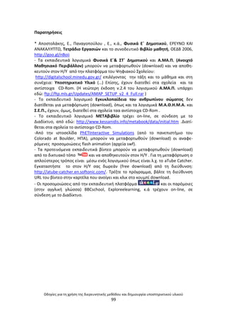 Οδθγίεσ για τθ χριςθ τθσ διερευνθτικισ μεκόδου και δθμιουργία υποςτθρικτικοφ υλικοφ
99
Ραρατθριςεισ
* Αποςτολάκθσ, Ε., Ραναγοποφλου , Ε., κ.ά., Φυςικά Εϋ Δθμοτικοφ, Ε΢ΕΥΝΩ ΚΑΙ
ΑΝΑΚΑΛΥΡΤΩ, Τετράδιο Εργαςιϊν και το ςυνοδευτικό Βιβλίο μακθτι, ΟΕΔΒ 2006,
http://goo.gl/nBoii
- Τα εκπαιδευτικά λογιςμικά Φυςικά Εϋ& ΣΤϋ Δθμοτικοφ και Α.ΜΑ.Ρ. (Ανοιχτό
Μακθςιακό Ρεριβάλλον) μποροφν να μεταφορτωκοφν (download) και να αποκθ-
κευτοφν ςτον Θ/Υ από τθν πλατφόρμα του Ψθφιακοφ Σχολείου:
http://digitalschool.minedu.gov.gr/ επιλζγοντασ τθν τάξθ και το μάκθμα και ςτθ
ςυνζχεια: Υποςτθρικτικό Υλικό (…) Επίςθσ, ζχουν διατεκεί ςτα ςχολεία και τα
αντίςτοιχα CD-Rom. (Θ νεϊτερθ ζκδοςθ v.2.4 του λογιςμικοφ Α.ΜΑ.Ρ. υπάρχει
εδϊ: ftp://ftp.mls.gr/Updates/AMAP_SETUP_v2_4_Full.rar )
- Το εκπαιδευτικό λογιςμικό Εγκυκλοπαίδεια του ανκρωπίνου ςϊματοσ δεν
διατίκεται για μεταφόρτωςθ (download), όπωσ και τα λογιςμικά Μ.Α.Κ.Θ.Μ.Α. και
Σ.Ε.Ρ., ζχουν, όμωσ, διατεκεί ςτα ςχολεία ταα αντίςτοιχα CD-Rom .
- Τo εκπαιδευτικό λογιςμικό ΜΕΤΑβιβλίο τρζχει on-line, ςε ςφνδεςθ με το
Διαδίκτυο, από εδϊ: http://www.kessanidis.info/metabook/data/initial.htm .Διατί-
κεται ςτα ςχολεία το αντίςτοιχο CD-Rom.
-Από τθν ιςτοςελίδα PhETInteractive Simulations (από το πανεπιςτιμιο του
Colorado at Boulder, ΘΡΑ), μποροφν να μεταφορτωκοφν (download) οι αναφε-
ρόμενεσ προςομοιϊςεισ flash animation (αρχεία swf).
- Τα προτεινόμενα εκπαιδευτικά βίντεο μποροφν να μεταφορτωκοφν (download)
από το δικτυακό τόπο και να αποκθκευτοφν ςτον Θ/Υ . Για τθ μεταφόρτωςθ ο
απλοφςτεροσ τρόποσ είναι μζςω ενόσ λογιςμικοφ όπωσ είναι λ.χ. το aTube Catcher.
Εγκαταςτιςτε το ςτον Θ/Υ ςασ δωρεάν (free download) από τθ διεφκυνςθ:
http://atube-catcher.en.softonic.com/. Τρζξτε το πρόγραμμα, βάλτε τθ διεφκυνςθ
URL του βίντεο ςτθν καρτζλα που ανοίγει και κλικ ςτο κουμπί download.
- Οι προςομοιϊςεισ από τθν εκπαιδευτικι πλατφόρμα και οι παρόμοιεσ
(ςτθν αγγλικι γλϊςςα) BBCschool, Exploreelearning, κ.ά τρζχουν on-line, ςε
ςφνδεςθ με το Διαδίκτυο.
 