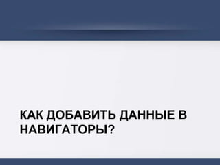 КАК ДОБАВИТЬ ДАННЫЕ В
НАВИГАТОРЫ?
 