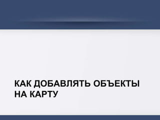 КАК ДОБАВЛЯТЬ ОБЪЕКТЫ
НА КАРТУ
 