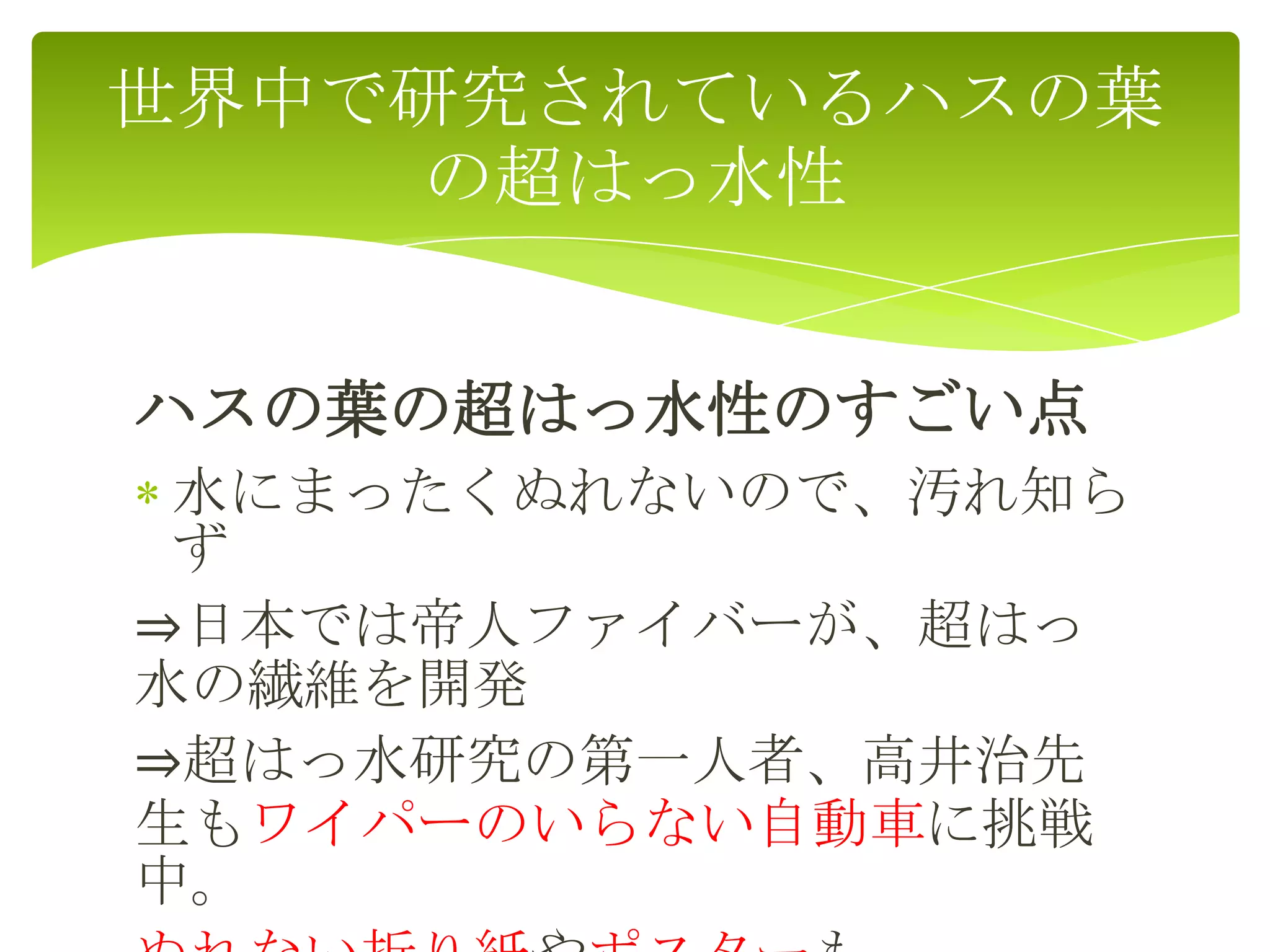 ハスの葉の超はっ水性のすごい点
水にまったくぬれないので、汚れ知ら
ず
⇒日本では帝人ファイバーが、超はっ
水の繊維を開発
⇒超はっ水研究の第一人者、高井治先
生もワイパーのいらない自動車に挑戦
中。
世界中で研究されているハスの葉
の超はっ水性
 
