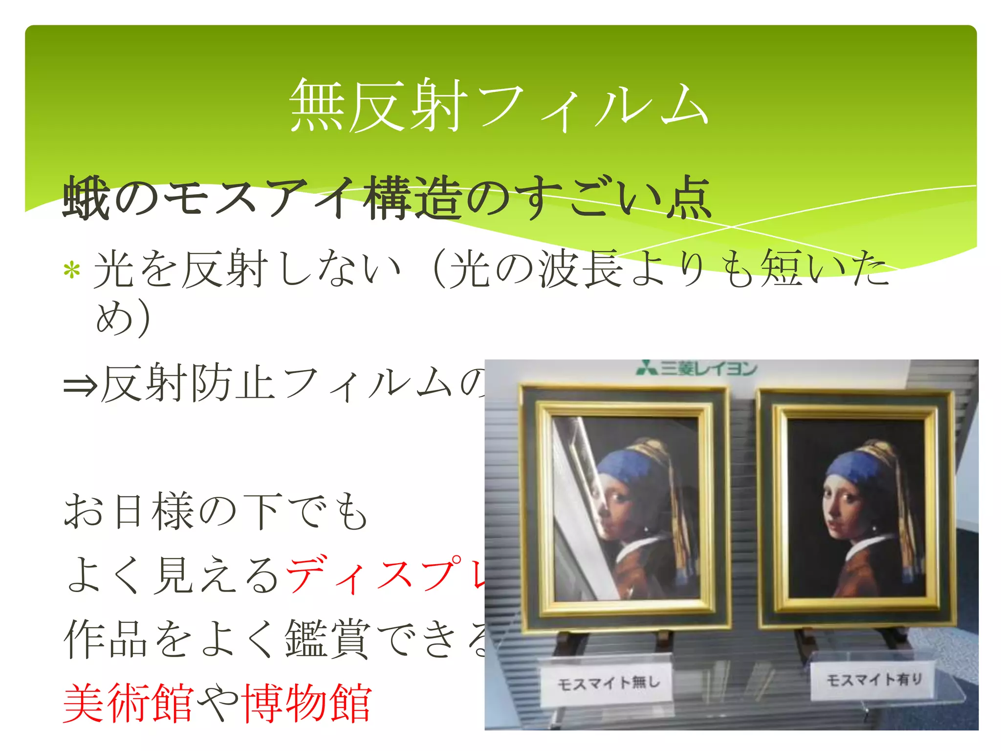 蛾のモスアイ構造のすごい点
光を反射しない（光の波長よりも短いた
め）
⇒反射防止フィルムの開発
お日様の下でも
よく見えるディスプレー
作品をよく鑑賞できる
美術館や博物館
無反射フィルム
 