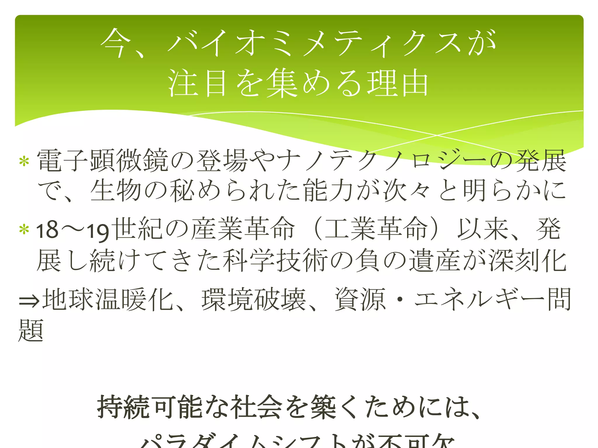 電子顕微鏡の登場やナノテクノロジーの発展
で、生物の秘められた能力が次々と明らかに
18～19世紀の産業革命（工業革命）以来、発
展し続けてきた科学技術の負の遺産が深刻化
⇒地球温暖化、環境破壊、資源・エネルギー問
題
持続可能な社会を築くためには、
今、バイオミメティクスが
注目を集める理由
 