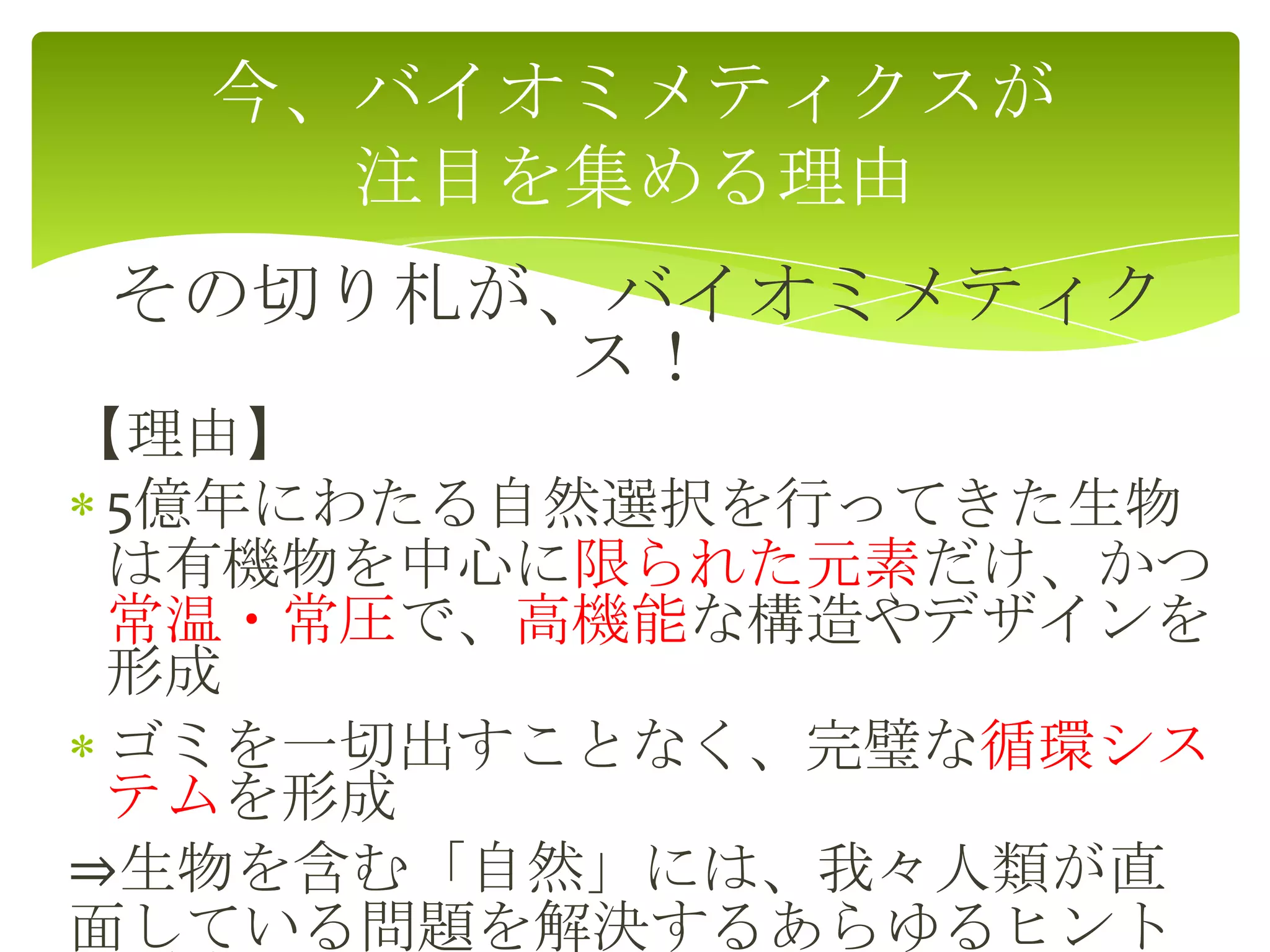 その切り札が、バイオミメティク
ス！
【理由】
5億年にわたる自然選択を行ってきた生物
は有機物を中心に限られた元素だけ、かつ
常温・常圧で、高機能な構造やデザインを
形成
ゴミを一切出すことなく、完璧な循環シス
テムを形成
⇒生物を含む「自然」には、我々人類が直
面している問題を解決するあらゆるヒント
今、バイオミメティクスが
注目を集める理由
 