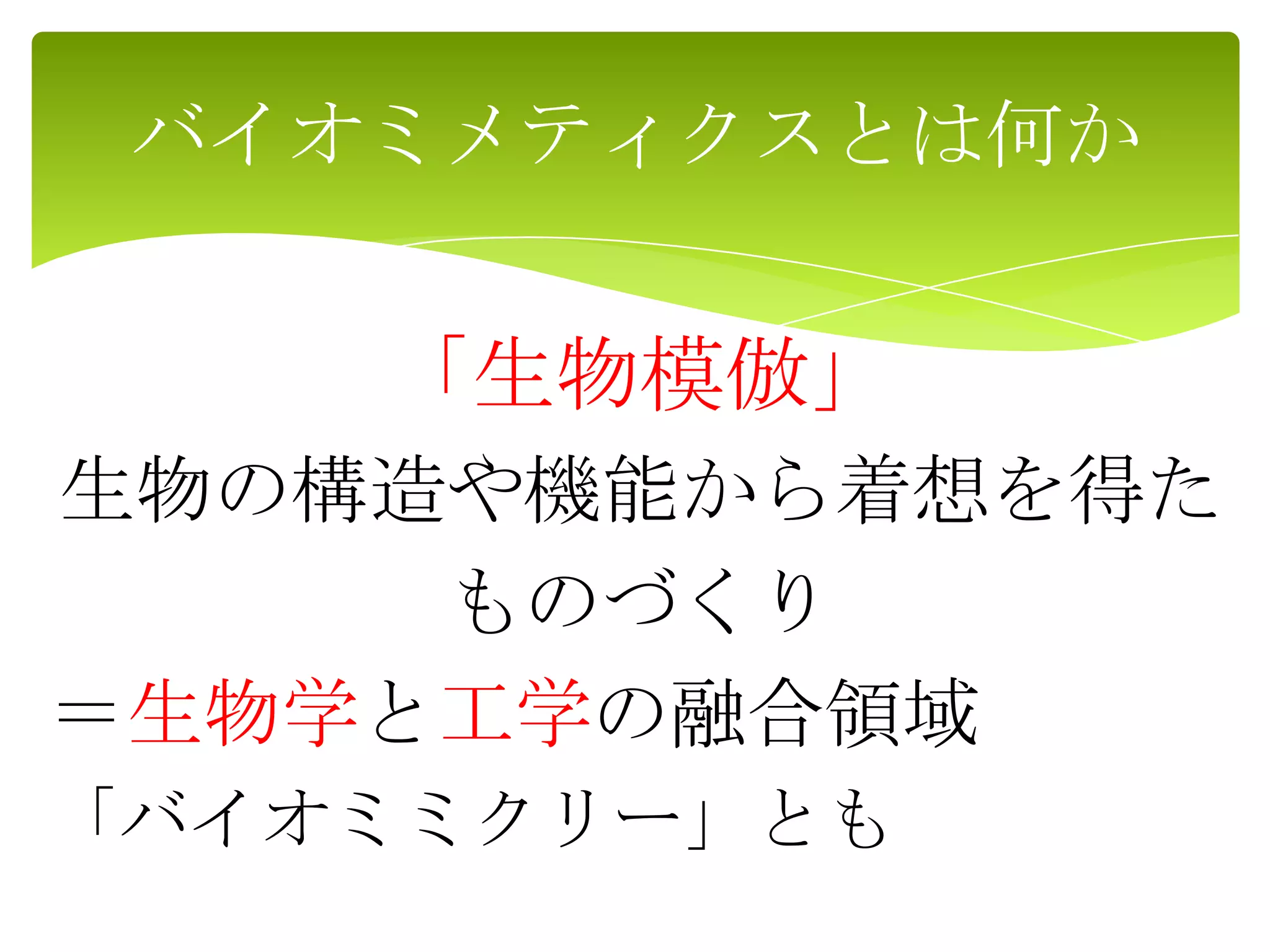 「生物模倣」
生物の構造や機能から着想を得た
ものづくり
＝生物学と工学の融合領域
「バイオミミクリー」とも
バイオミメティクスとは何か
 