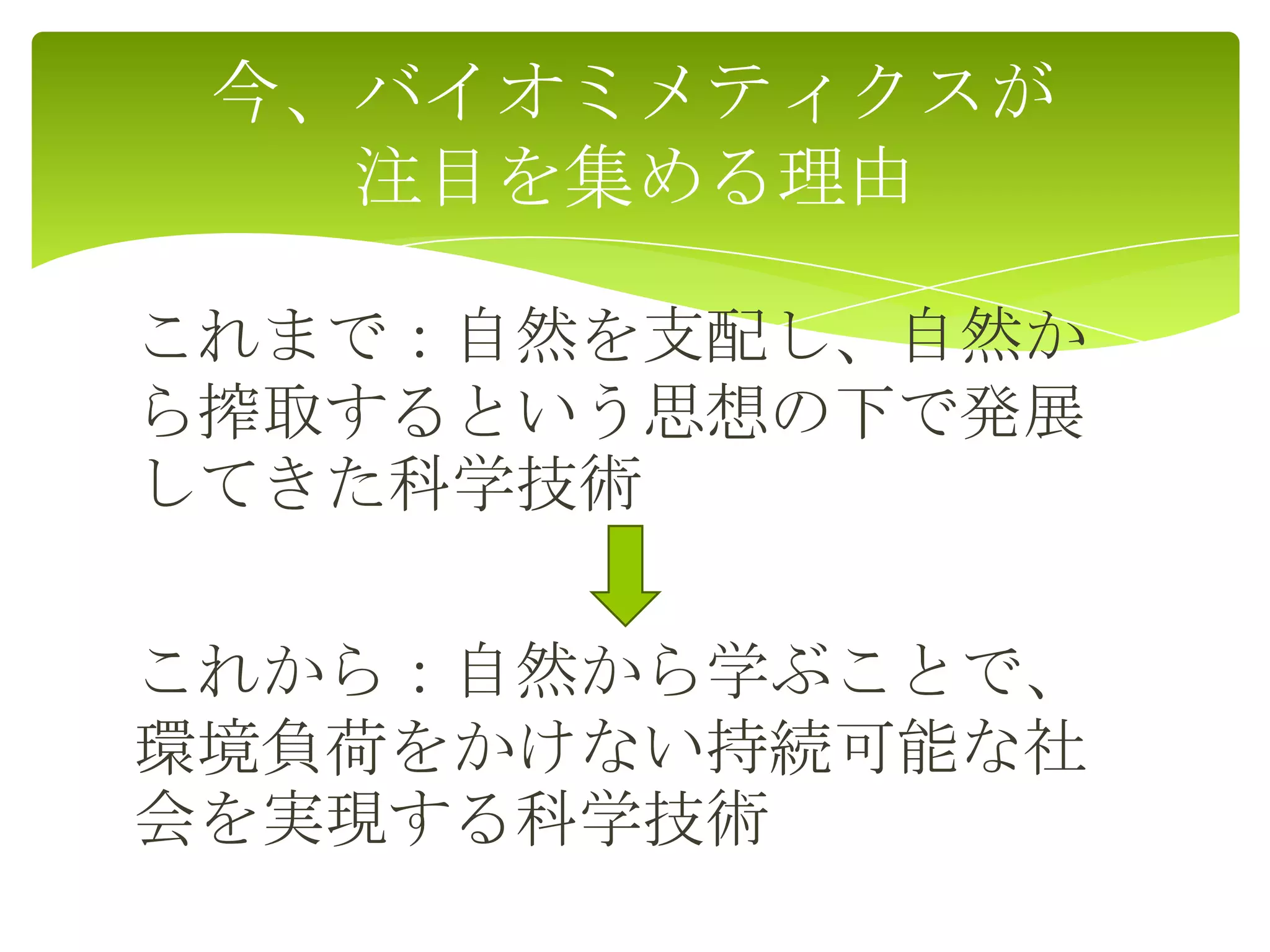 これまで：自然を支配し、自然か
ら搾取するという思想の下で発展
してきた科学技術
これから：自然から学ぶことで、
環境負荷をかけない持続可能な社
会を実現する科学技術
今、バイオミメティクスが
注目を集める理由
 