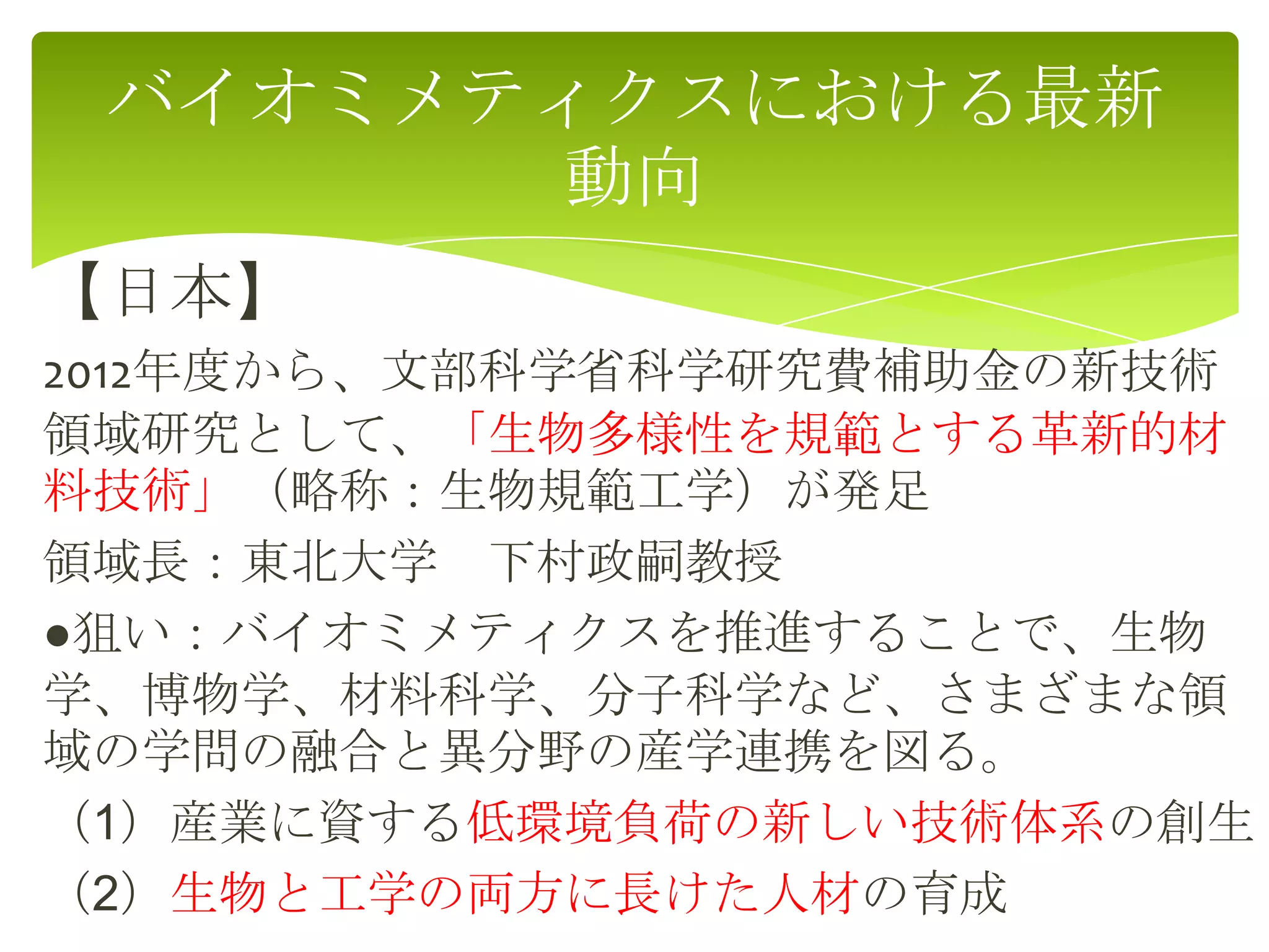 【日本】
2012年度から、文部科学省科学研究費補助金の新技術
領域研究として、「生物多様性を規範とする革新的材
料技術」（略称：生物規範工学）が発足
領域長：東北大学 下村政嗣教授
●狙い：バイオミメティクスを推進することで、生物
学、博物学、材料科学、分子科学など、さまざまな領
域の学問の融合と異分野の産学連携を図る。
（1）産業に資する低環境負荷の新しい技術体系の創生
（2）生物と工学の両方に長けた人材の育成
バイオミメティクスにおける最新
動向
 