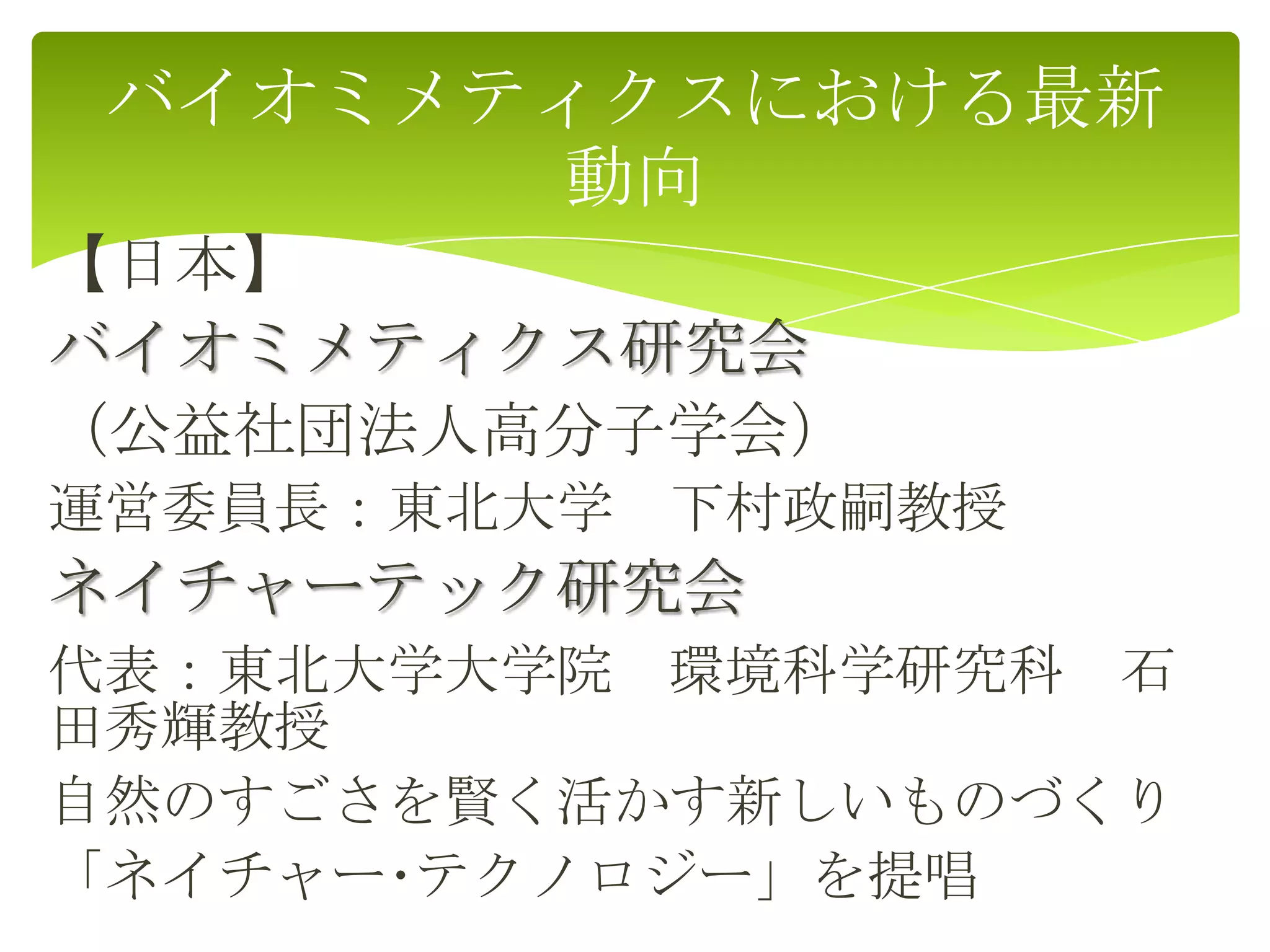 【日本】
バイオミメティクス研究会
（公益社団法人高分子学会）
運営委員長：東北大学 下村政嗣教授
ネイチャーテック研究会
代表：東北大学大学院 環境科学研究科 石
田秀輝教授
自然のすごさを賢く活かす新しいものづくり
「ネイチャー･テクノロジー」を提唱
バイオミメティクスにおける最新
動向
 
