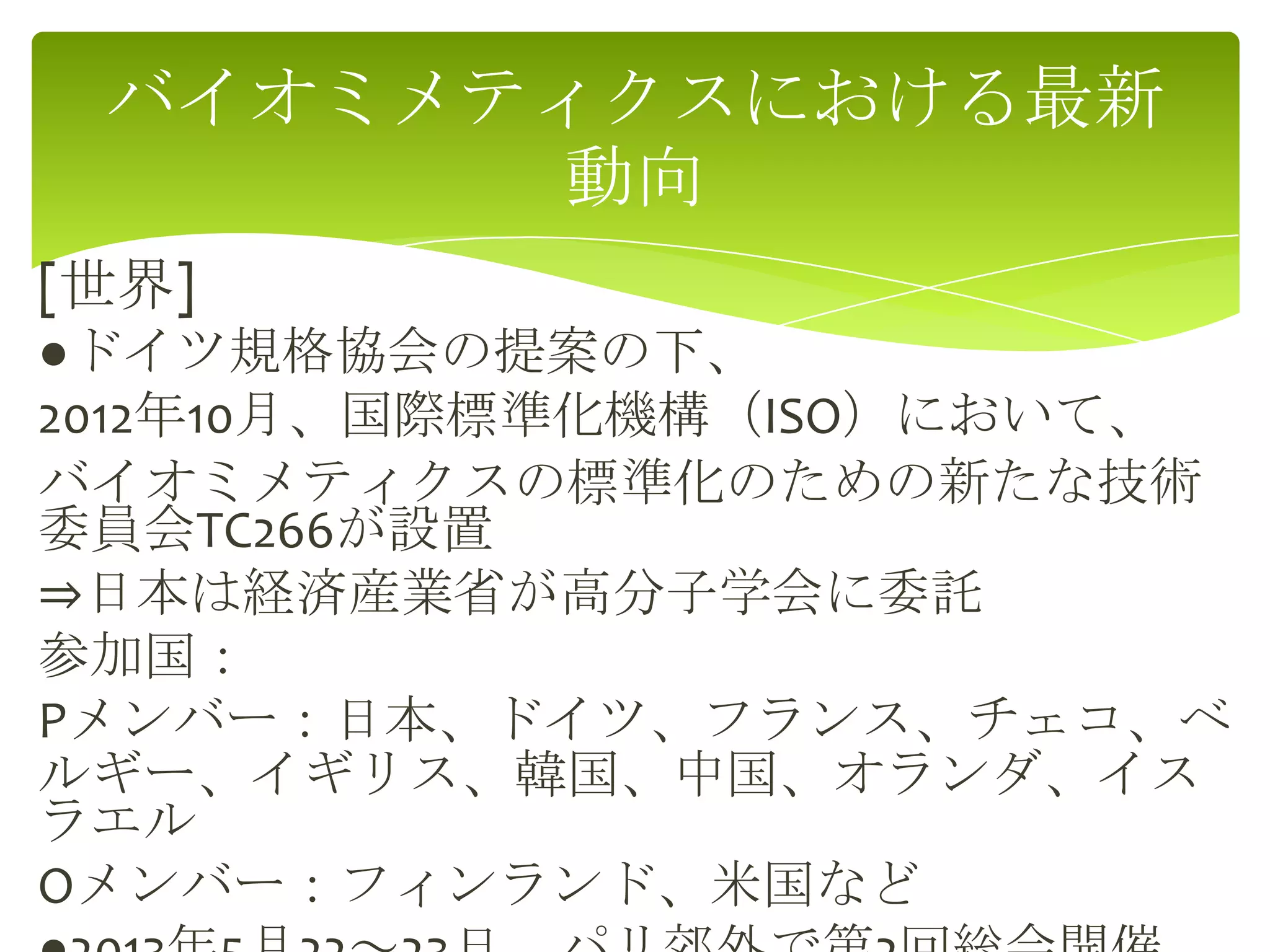 [世界]
●ドイツ規格協会の提案の下、
2012年10月、国際標準化機構（ISO）において、
バイオミメティクスの標準化のための新たな技術
委員会TC266が設置
⇒日本は経済産業省が高分子学会に委託
参加国：
Pメンバー：日本、ドイツ、フランス、チェコ、ベ
ルギー、イギリス、韓国、中国、オランダ、イス
ラエル
Oメンバー：フィンランド、米国など
バイオミメティクスにおける最新
動向
 
