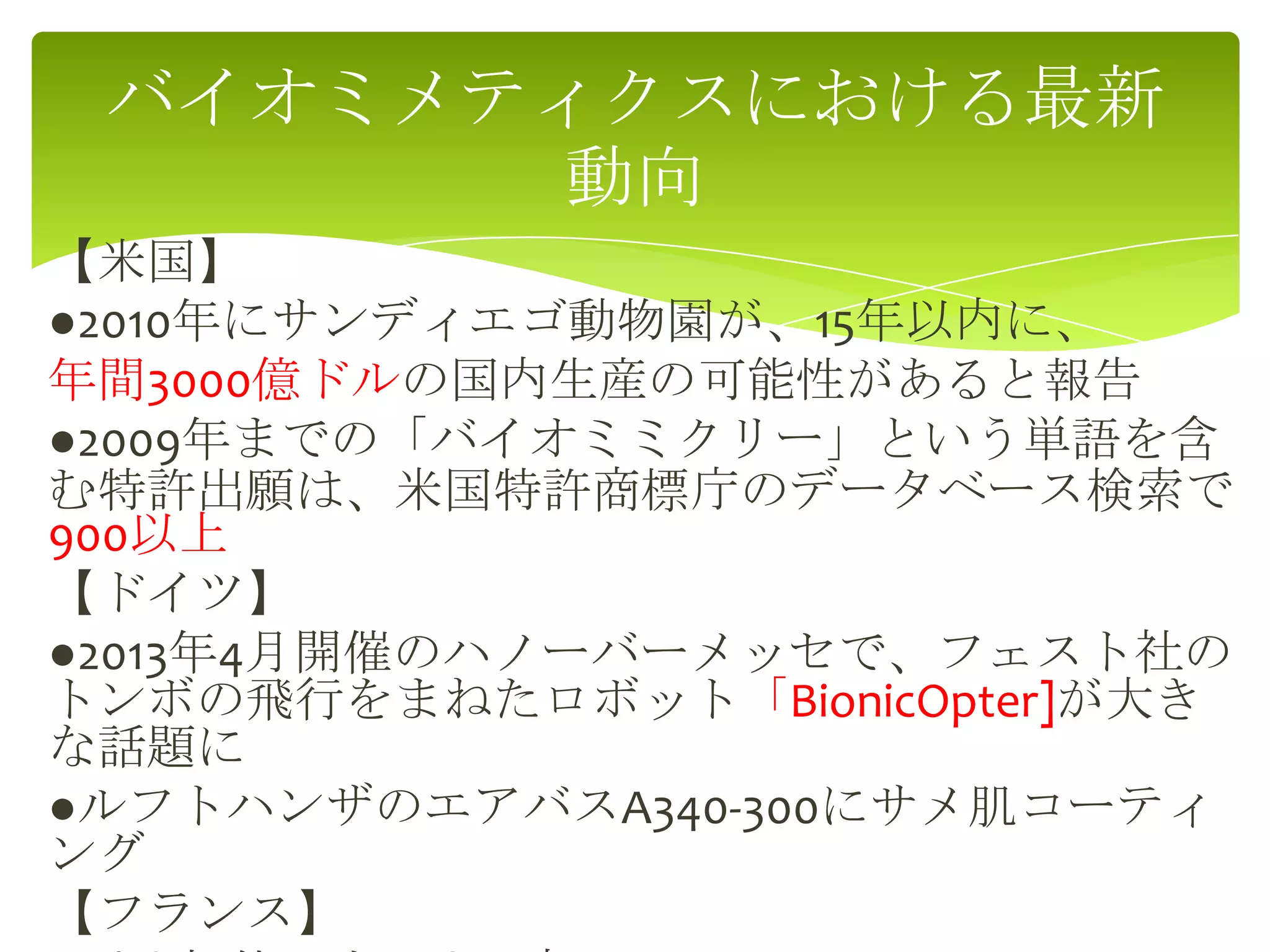【米国】
●2010年にサンディエゴ動物園が、15年以内に、
年間3000億ドルの国内生産の可能性があると報告
●2009年までの「バイオミミクリー」という単語を含
む特許出願は、米国特許商標庁のデータベース検索で
900以上
【ドイツ】
●2013年4月開催のハノーバーメッセで、フェスト社の
トンボの飛行をまねたロボット「BionicOpter]が大き
な話題に
●ルフトハンザのエアバスA340-300にサメ肌コーティ
ング
【フランス】
バイオミメティクスにおける最新
動向
 