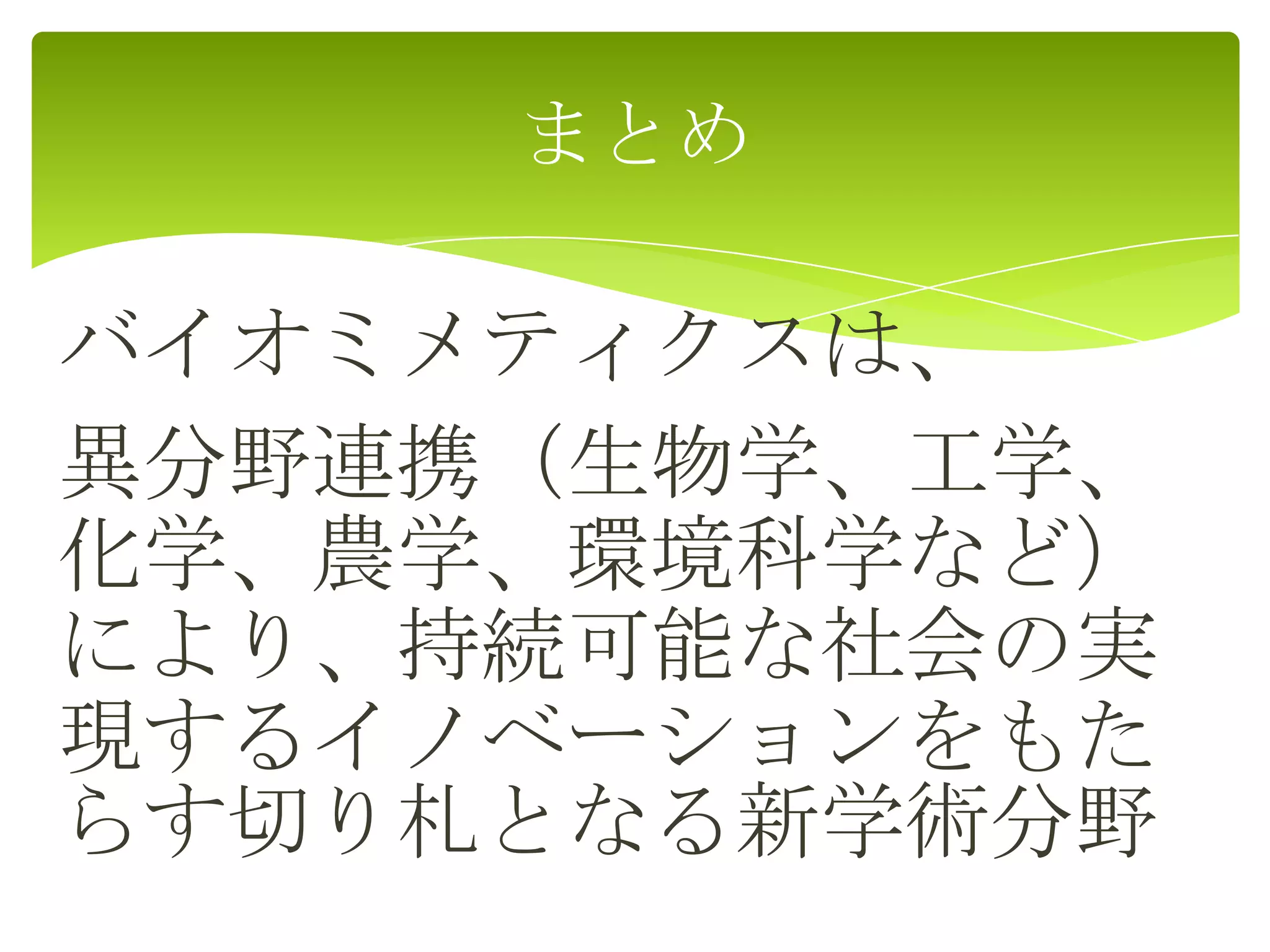 バイオミメティクスは、
異分野連携（生物学、工学、
化学、農学、環境科学など）
により、持続可能な社会の実
現するイノベーションをもた
らす切り札となる新学術分野
まとめ
 