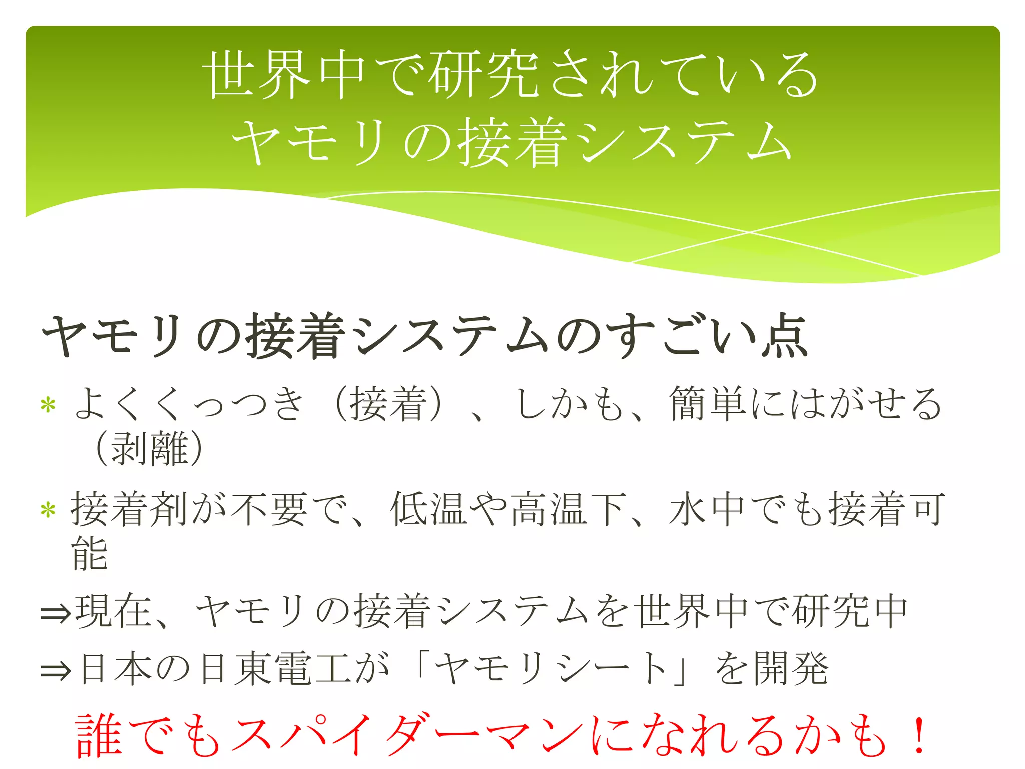 ヤモリの接着システムのすごい点
よくくっつき（接着）、しかも、簡単にはがせる
（剥離）
接着剤が不要で、低温や高温下、水中でも接着可
能
⇒現在、ヤモリの接着システムを世界中で研究中
⇒日本の日東電工が「ヤモリシート」を開発
誰でもスパイダーマンになれるかも！
世界中で研究されている
ヤモリの接着システム
 