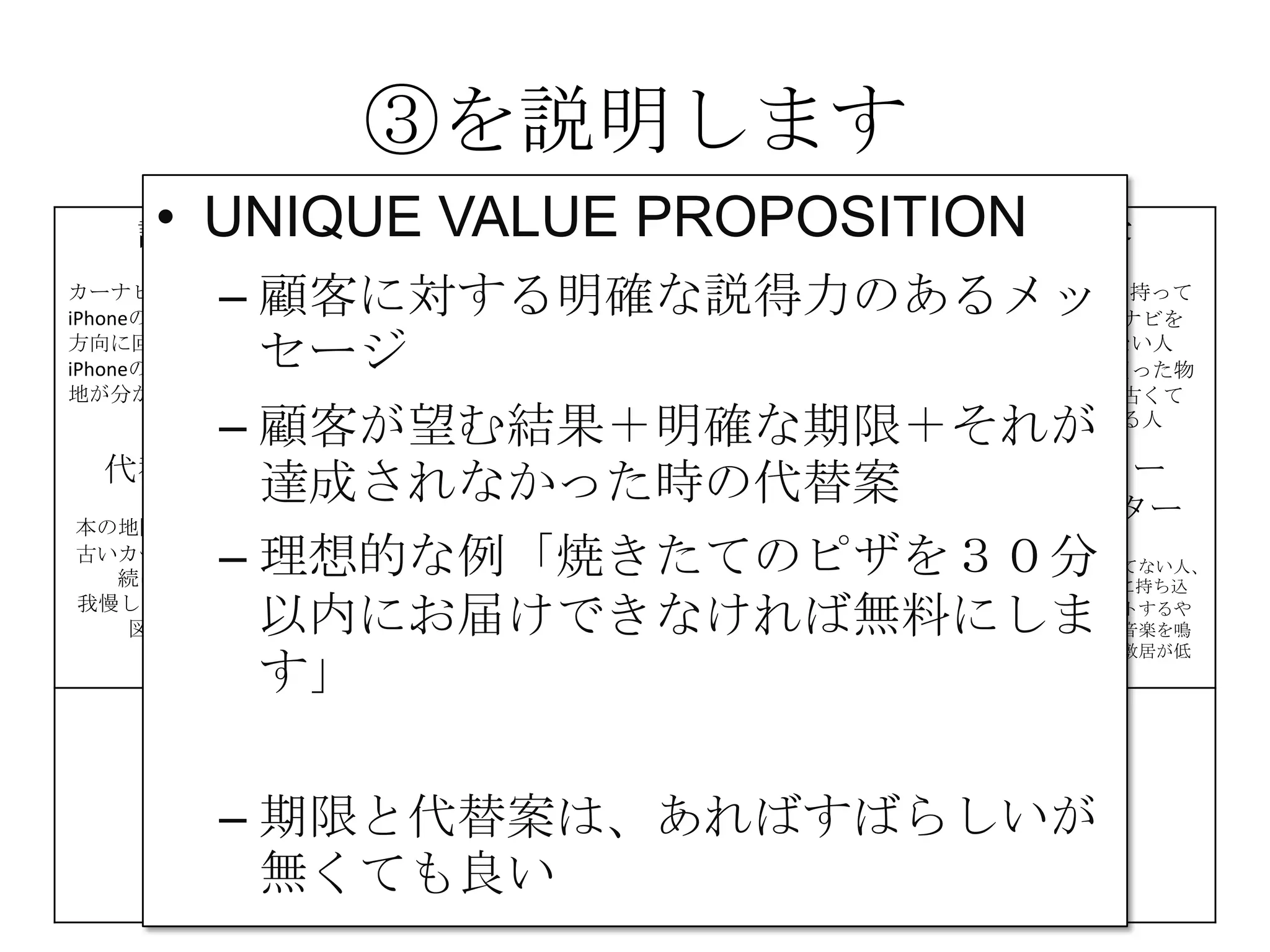 ③を説明します
課題
カーナビが高い
iPhoneの地図は進行
方向に回転しない
iPhoneの地図は現在
地が分かりにくい
解決策 UNIQUE
VALUE
PROPOSITION
競合優位性 顧客
iPhone＆車を持って
いて、カーナビを
持っていない人
カーナビを買った物
の地図が、古くて
困っている人
代替手段
本の地図を車に積む
古いカーナビを使い
続けている
我慢してiPhoneの地
図を使う
主要指標 HIGH-LEVEL
CONCEPT
顧客流入元 アーリー
アダプター
カーナビが買えてない人、
更にiPhoneを車に持ち込
んで車体にセットするや
つを持っていて音楽を鳴
らしてる人だと敷居が低
い
費用構造 収益の流れ
③
④
⑤
⑥⑦
⑧
⑨
• UNIQUE VALUE PROPOSITION
– 顧客に対する明確な説得力のあるメッ
セージ
– 顧客が望む結果＋明確な期限＋それが
達成されなかった時の代替案
– 理想的な例「焼きたてのピザを３０分
以内にお届けできなければ無料にしま
す」
– 期限と代替案は、あればすばらしいが
無くても良い
 