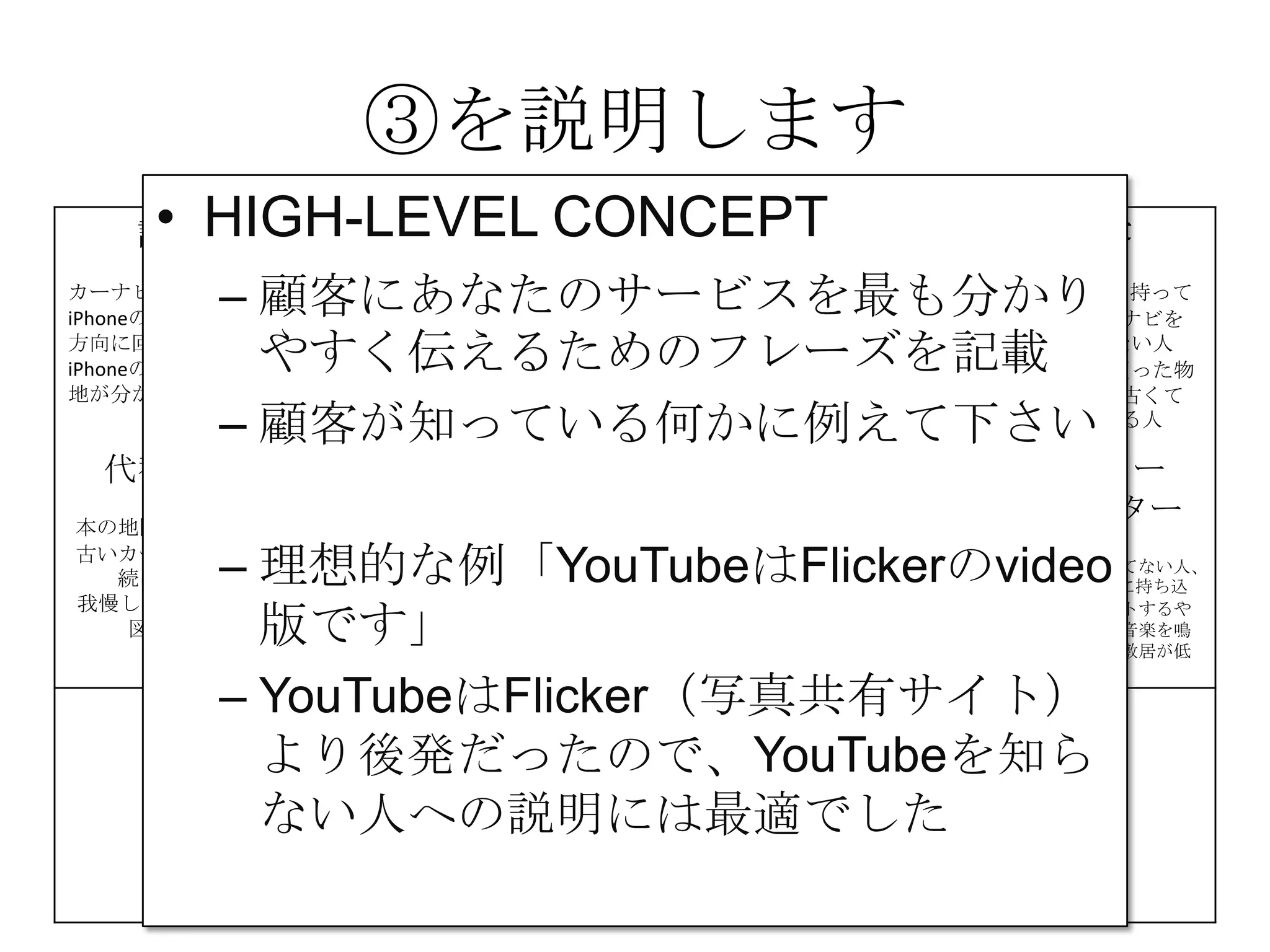 ③を説明します
課題
カーナビが高い
iPhoneの地図は進行
方向に回転しない
iPhoneの地図は現在
地が分かりにくい
解決策 UNIQUE
VALUE
PROPOSITION
競合優位性 顧客
iPhone＆車を持って
いて、カーナビを
持っていない人
カーナビを買った物
の地図が、古くて
困っている人
代替手段
本の地図を車に積む
古いカーナビを使い
続けている
我慢してiPhoneの地
図を使う
主要指標 HIGH-LEVEL
CONCEPT
顧客流入元 アーリー
アダプター
カーナビが買えてない人、
更にiPhoneを車に持ち込
んで車体にセットするや
つを持っていて音楽を鳴
らしてる人だと敷居が低
い
費用構造 収益の流れ
③
④
⑤
⑥⑦
⑧
⑨
• HIGH-LEVEL CONCEPT
– 顧客にあなたのサービスを最も分かり
やすく伝えるためのフレーズを記載
– 顧客が知っている何かに例えて下さい
– 理想的な例「YouTubeはFlickerのvideo
版です」
– YouTubeはFlicker（写真共有サイト）
より後発だったので、YouTubeを知ら
ない人への説明には最適でした
 