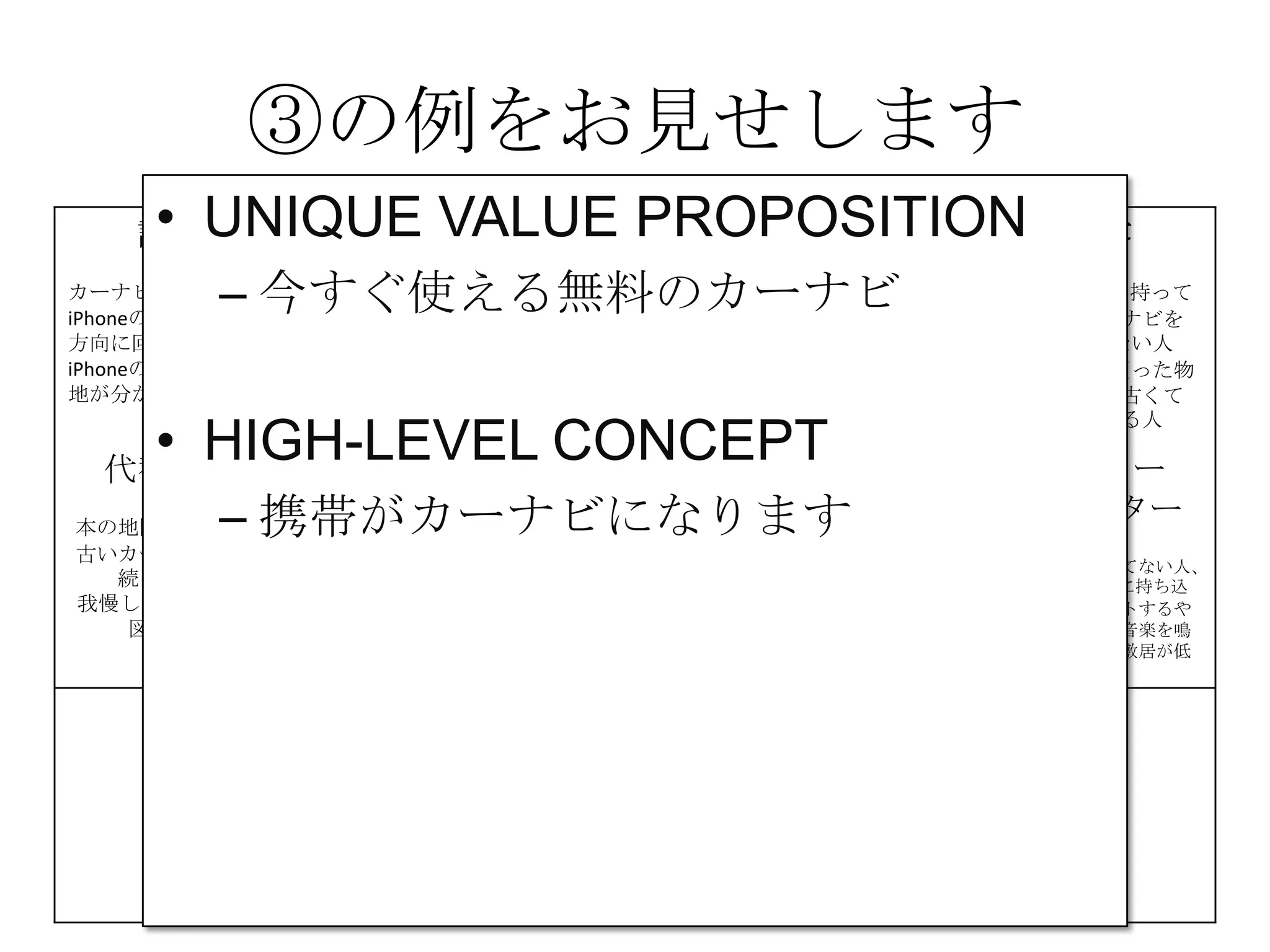 ③の例をお見せします
課題
カーナビが高い
iPhoneの地図は進行
方向に回転しない
iPhoneの地図は現在
地が分かりにくい
解決策 UNIQUE
VALUE
PROPOSITION
競合優位性 顧客
iPhone＆車を持って
いて、カーナビを
持っていない人
カーナビを買った物
の地図が、古くて
困っている人
代替手段
本の地図を車に積む
古いカーナビを使い
続けている
我慢してiPhoneの地
図を使う
主要指標 HIGH-LEVEL
CONCEPT
顧客流入元 アーリー
アダプター
カーナビが買えてない人、
更にiPhoneを車に持ち込
んで車体にセットするや
つを持っていて音楽を鳴
らしてる人だと敷居が低
い
費用構造 収益の流れ
③
④
⑤
⑥⑦
⑧
⑨
• UNIQUE VALUE PROPOSITION
– 今すぐ使える無料のカーナビ
• HIGH-LEVEL CONCEPT
– 携帯がカーナビになります
 