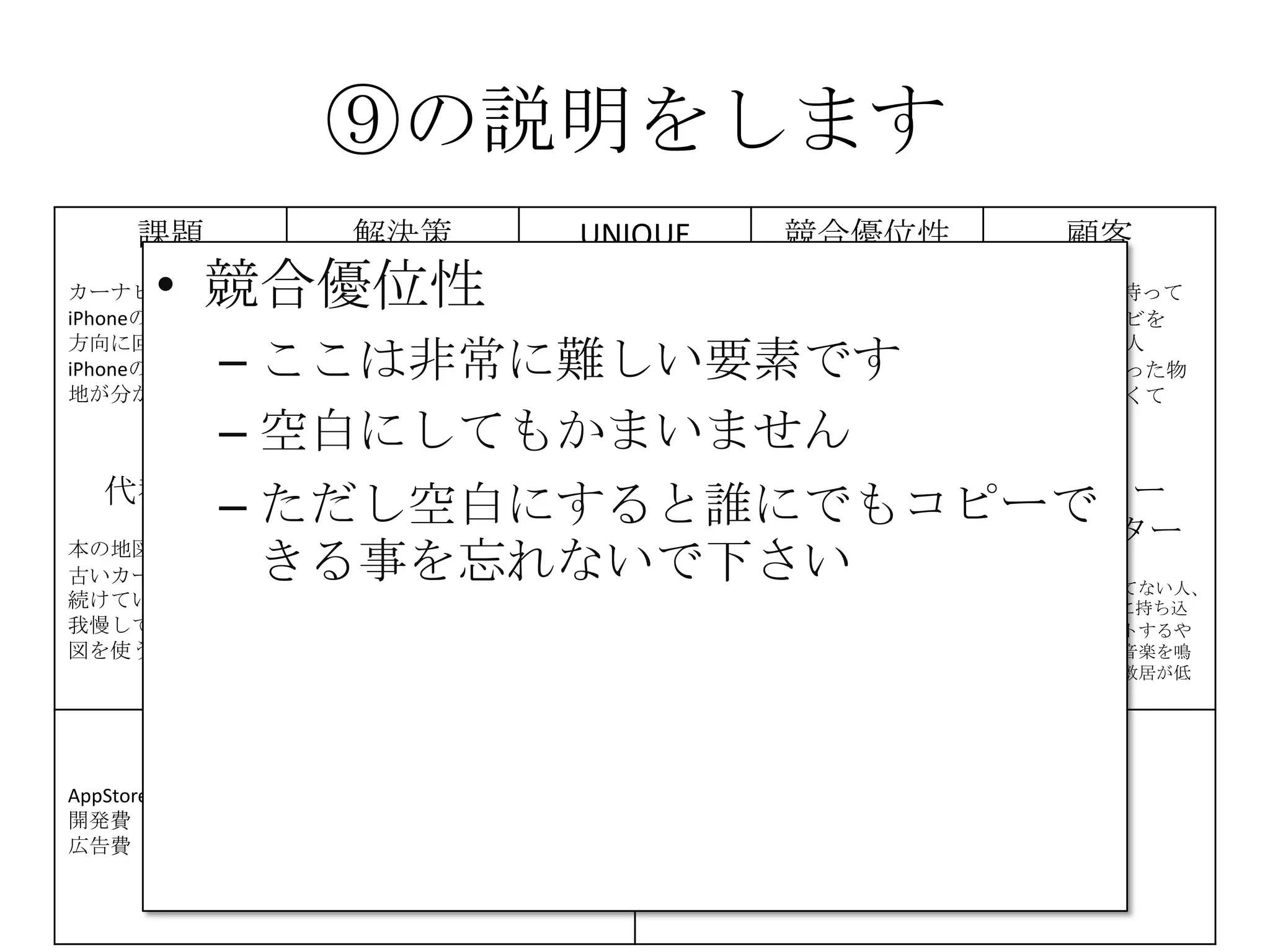⑨の説明をします
課題
カーナビが高い
iPhoneの地図は進行
方向に回転しない
iPhoneの地図は現在
地が分かりにくい
解決策
iPhoneのMAPをカー
ナビとして利用
地図が進行方向に回
転する機能の提供
現在地を分かりやす
く
する
UNIQUE
VALUE
PROPOSITION
今すぐ使える
無料のカーナビ
競合優位性 顧客
iPhone＆車を持って
いて、カーナビを
持っていない人
カーナビを買った物
の地図が、古くて
困っている人
代替手段
本の地図を車に積む
古いカーナビを使い
続けている
我慢してiPhoneの地
図を使う
主要指標
ダウンロード数
ダウンロード後に実
際に利用した人数
継続的に利用してい
る人数
HIGH-LEVEL
CONCEPT
携帯が
カーナビになります
顧客流入元
AppStore
アーリー
アダプター
カーナビが買えてない人、
更にiPhoneを車に持ち込
んで車体にセットするや
つを持っていて音楽を鳴
らしてる人だと敷居が低
い
費用構造
AppStore手数料 8400円/年
開発費
広告費
収益の流れ
無料アプリなので広告収入
⑨
• 競合優位性
– ここは非常に難しい要素です
– 空白にしてもかまいません
– ただし空白にすると誰にでもコピーで
きる事を忘れないで下さい
 