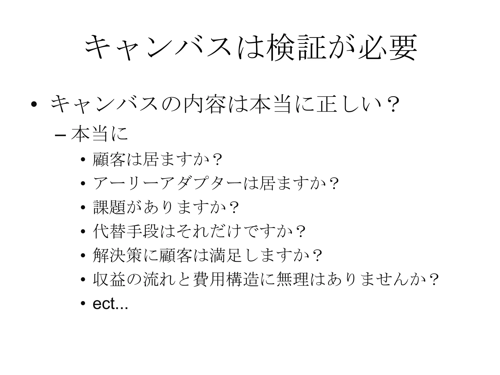キャンバスは検証が必要
• キャンバスの内容は本当に正しい？
– 本当に
• 顧客は居ますか？
• アーリーアダプターは居ますか？
• 課題がありますか？
• 代替手段はそれだけですか？
• 解決策に顧客は満足しますか？
• 収益の流れと費用構造に無理はありませんか？
• ect...
 