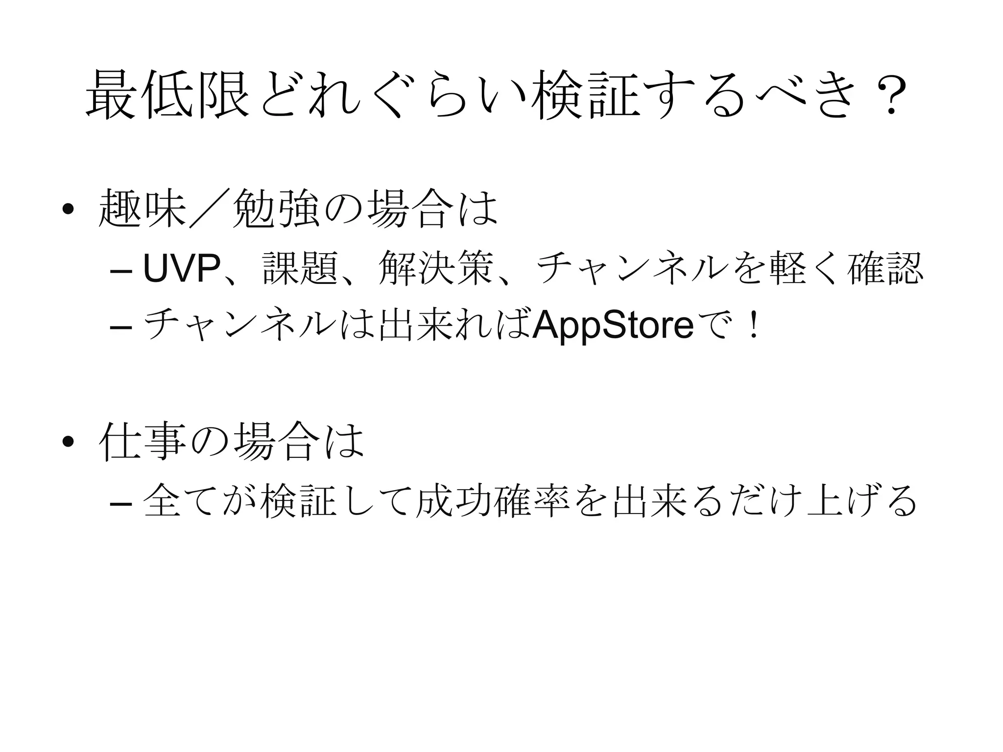 最低限どれぐらい検証するべき？
• 趣味／勉強の場合は
– UVP、課題、解決策、チャンネルを軽く確認
– チャンネルは出来ればAppStoreで！
• 仕事の場合は
– 全てが検証して成功確率を出来るだけ上げる
 