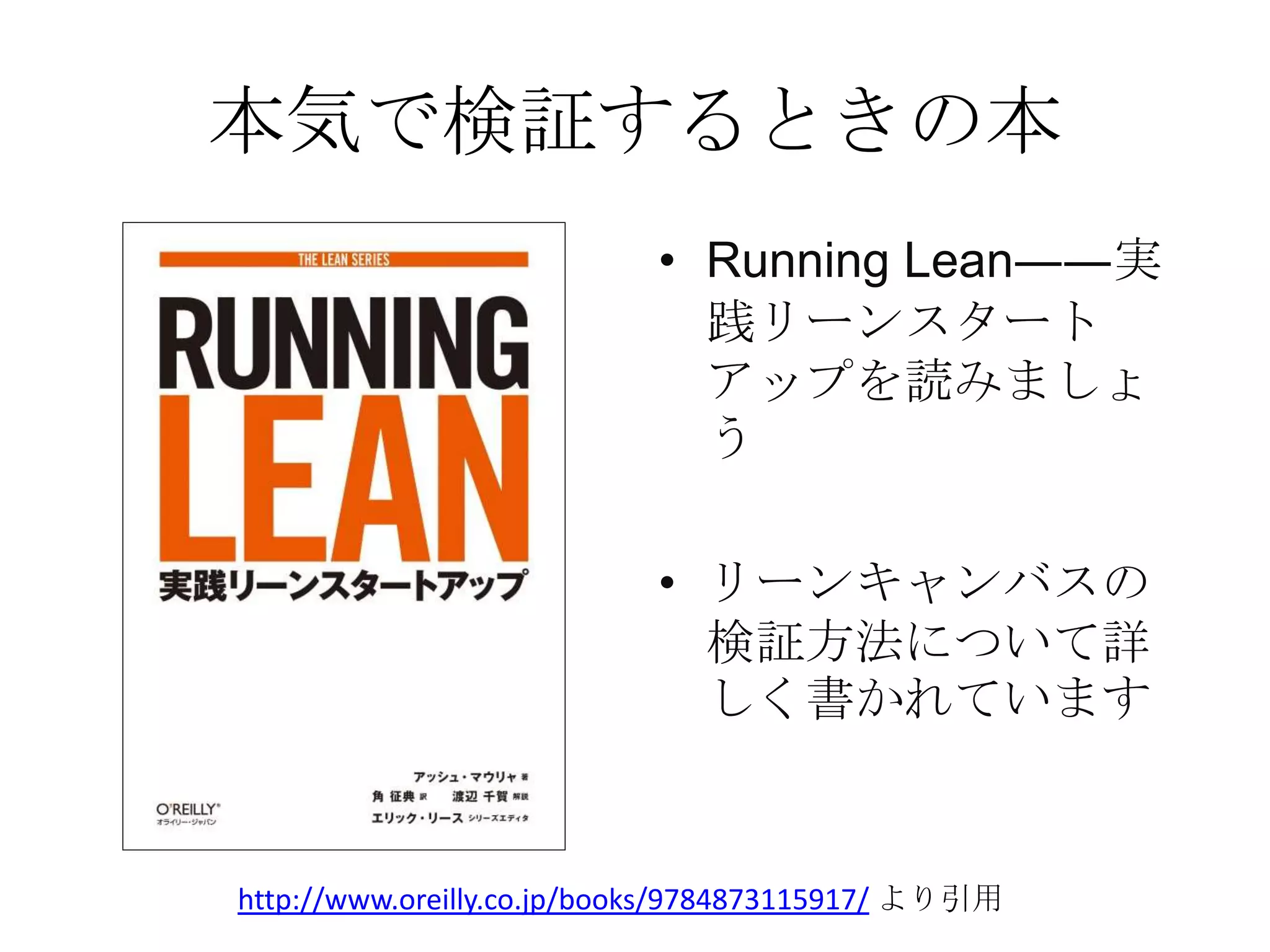 本気で検証するときの本
• Running Lean――実
践リーンスタート
アップを読みましょ
う
• リーンキャンバスの
検証方法について詳
しく書かれています
http://www.oreilly.co.jp/books/9784873115917/ より引用
 