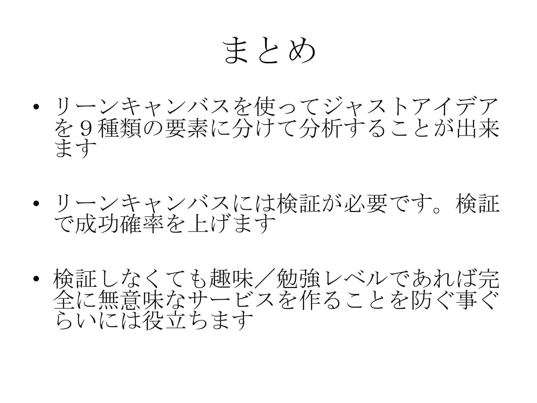 まとめ
• リーンキャンバスを使ってジャストアイデア
を９種類の要素に分けて分析することが出来
ます
• リーンキャンバスには検証が必要です。検証
で成功確率を上げます
• 検証しなくても趣味／勉強レベルであれば完
全に無意味なサービスを作ることを防ぐ事ぐ
らいには役立ちます
 