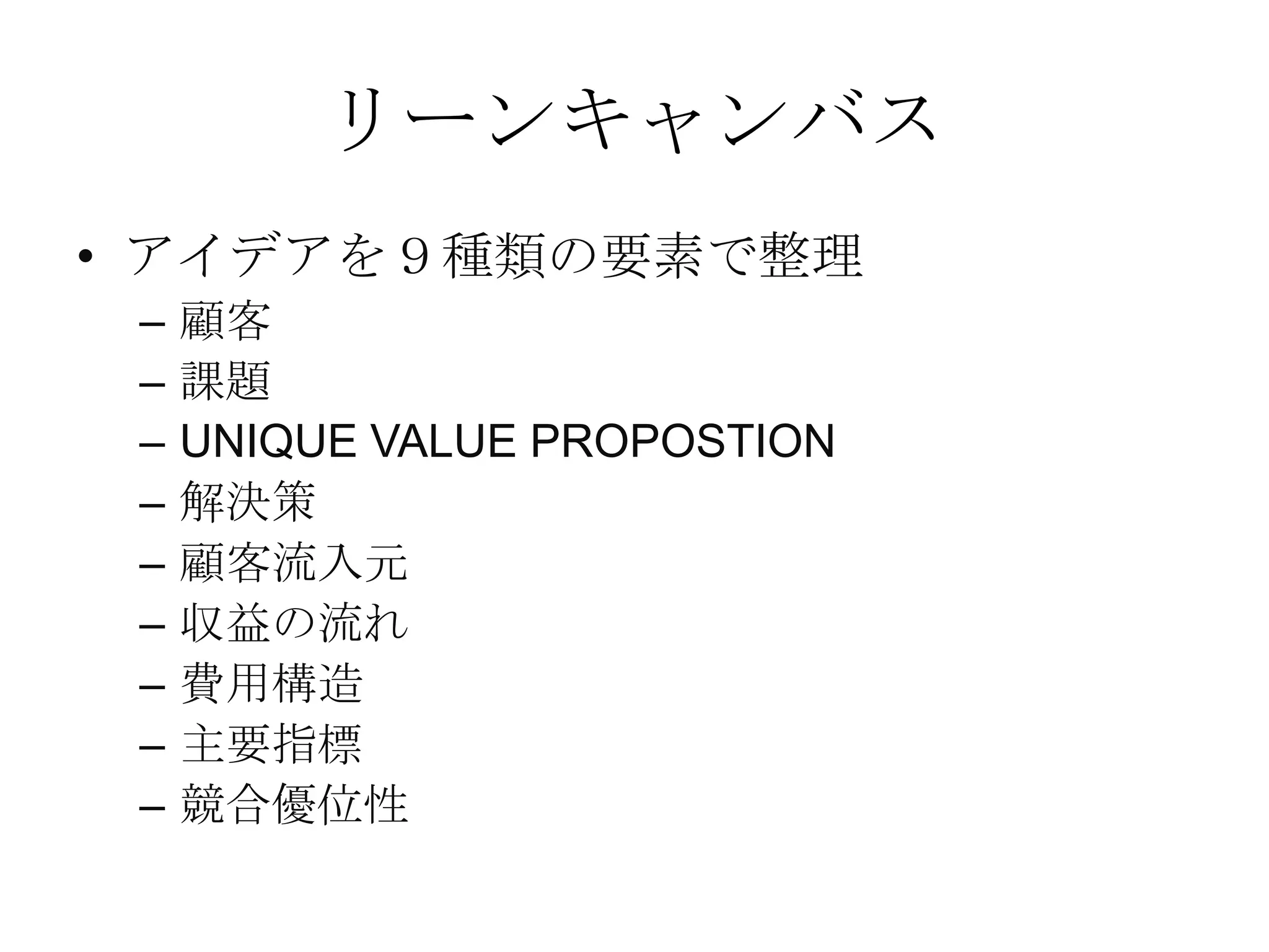 リーンキャンバス
• アイデアを９種類の要素で整理
– 顧客
– 課題
– UNIQUE VALUE PROPOSTION
– 解決策
– 顧客流入元
– 収益の流れ
– 費用構造
– 主要指標
– 競合優位性
 